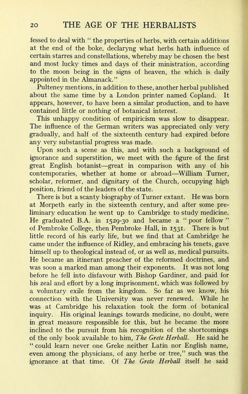 fessed to deal with “ the properties of herbs, with certain additions at the end of the boke, declaryng what herbs hath influence of certain starres and constellations, whereby may be chosen the best and most lucky times and days of their ministration, according to the moon being in the signs of heaven, the which is daily appointed in the Almanack.” Pulteney mentions, in addition to these, another herbal published about the same time by a London printer named Copland. It appears, however, to have been a similar production, and to have contained little or nothing of botanical interest. This unhappy condition of empiricism was slow to disappear. The influence of the German writers was appreciated only very gradually, and half of the sixteenth century had expired before any very substantial progress was made. Upon such a scene as this, and with such a background of ignorance and superstition, we meet with the figure of the first great English botanist—great in comparison with any of his contemporaries, whether at home or abroad—William Turner, scholar, reformer, and dignitary of the Church, occupying high position, friend of the leaders of the state. There is but a scanty biography of Turner extant. He was born at Morpeth early in the sixteenth century, and after some pre- liminary education he went up to Cambridge to study medicine. He graduated B.A. in 1529-30 and became a “ poor fellow ” of Pembroke College, then Pembroke Hall, in 1531. There is but little record of his early life, but we find that at Cambridge he came under the influence of Ridley, and embracing his tenets, gave himself up to theological instead of, or as well as, medical pursuits. He became an itinerant preacher of the reformed doctrines, and was soon a marked man among their exponents. It was not long before he fell into disfavour with Bishop Gardiner, and paid for his zeal and effort by a long imprisonment, which was followed by a voluntary exile from the kingdom. So far as we know, his connection with the University was never renewed. While he was at Cambridge his relaxation took the form of botanical inquiry. His original leanings towards medicine, no doubt, were in great measure responsible for this, but he became the more inclined to the pursuit from his recognition of the shortcomings of the only book available to him, The Grete Herball. He said he “ could learn never one Greke neither Latin nor English name, even among the physicians, of any herbe or tree,” such was the ignorance at that time. Of The Grete Herball itself he said