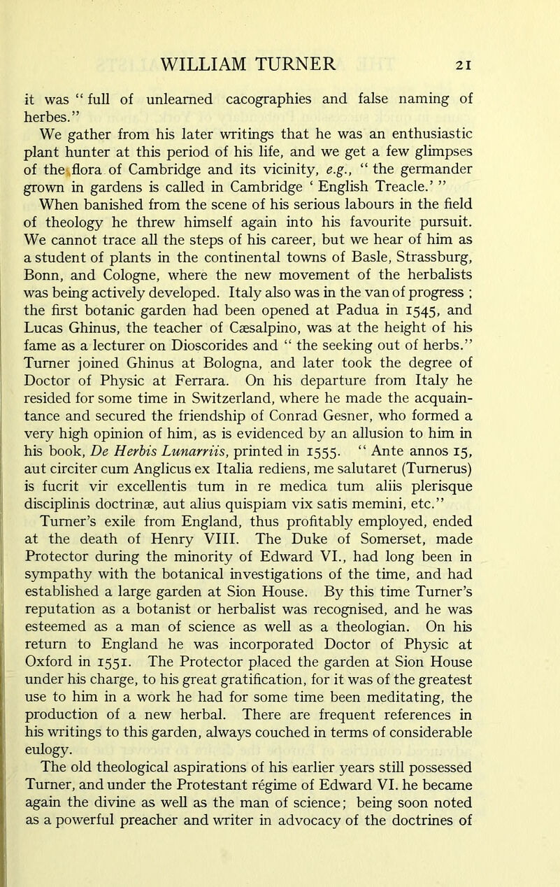 it was “ full of unlearned cacographies and false naming of herbes.” We gather from his later writings that he was an enthusiastic plant hunter at this period of his life, and we get a few glimpses of the flora of Cambridge and its vicinity, e.g., “the germander grown in gardens is called in Cambridge ‘ English Treacle.’ ” When banished from the scene of his serious labours in the field of theology he threw himself again into his favourite pursuit. We cannot trace all the steps of his career, but we hear of him as a student of plants in the continental towns of Basle, Strassburg, Bonn, and Cologne, where the new movement of the herbalists was being actively developed. Italy also was in the van of progress ; the first botanic garden had been opened at Padua in 1545, and Lucas Ghinus, the teacher of Caesalpino, was at the height of his fame as a lecturer on Dioscorides and “ the seeking out of herbs.” Turner joined Ghinus at Bologna, and later took the degree of Doctor of Physic at Ferrara. On his departure from Italy he resided for some time in Switzerland, where he made the acquain- tance and secured the friendship of Conrad Gesner, who formed a very high opinion of him, as is evidenced by an allusion to him in his book, De Herbis Lunarriis, printed in 1555. “ Ante annos 15, aut circiter cum Anglicus ex Italia rediens, me salutaret (Tumerus) is fucrit vir excellentis turn in re medica turn aliis plerisque disciplinis doctrinae, aut alius quispiam vix satis memini, etc.” Turner’s exile from England, thus profitably employed, ended at the death of Henry VIII. The Duke of Somerset, made Protector during the minority of Edward VI., had long been in sympathy with the botanical investigations of the time, and had established a large garden at Sion House. By this time Turner’s reputation as a botanist or herbalist was recognised, and he was esteemed as a man of science as well as a theologian. On his return to England he was incorporated Doctor of Physic at Oxford in 1551. The Protector placed the garden at Sion House under his charge, to his great gratification, for it was of the greatest use to him in a work he had for some time been meditating, the production of a new herbal. There are frequent references in his writings to this garden, always couched in terms of considerable eulogy. The old theological aspirations of his earlier years still possessed Turner, and under the Protestant regime of Edward VI. he became again the divine as well as the man of science; being soon noted as a powerful preacher and writer in advocacy of the doctrines of