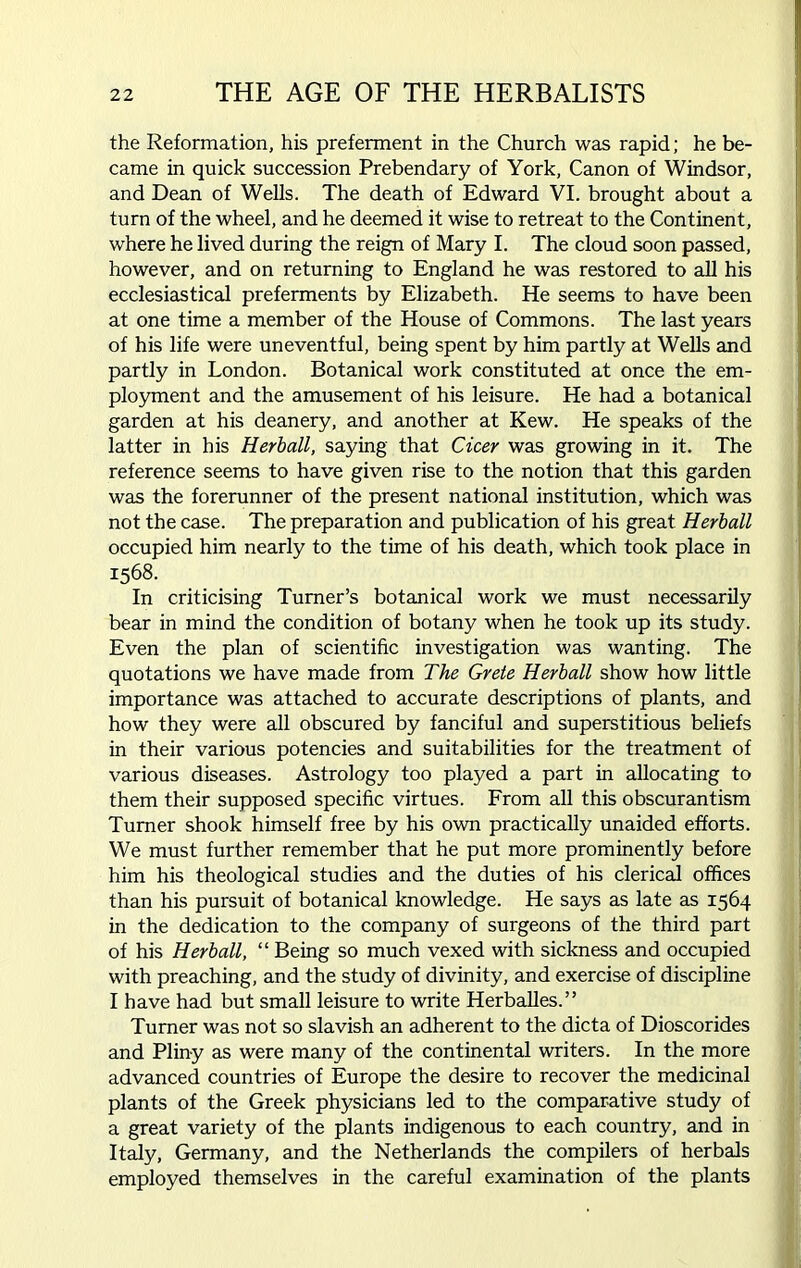 the Reformation, his preferment in the Church was rapid; he be- came in quick succession Prebendary of York, Canon of Windsor, and Dean of Wells. The death of Edward VI. brought about a turn of the wheel, and he deemed it wise to retreat to the Continent, where he lived during the reign of Mary I. The cloud soon passed, however, and on returning to England he was restored to all his ecclesiastical preferments by Elizabeth. He seems to have been at one time a member of the House of Commons. The last years of his life were uneventful, being spent by him partly at Wells and partly in London. Botanical work constituted at once the em- ployment and the amusement of his leisure. He had a botanical garden at his deanery, and another at Kew. He speaks of the latter in his Herb all, saying that Cicer was growing in it. The reference seems to have given rise to the notion that this garden was the forerunner of the present national institution, which was not the case. The preparation and publication of his great Herball occupied him nearly to the time of his death, which took place in 1568. In criticising Turner’s botanical work we must necessarily bear in mind the condition of botany when he took up its study. Even the plan of scientific investigation was wanting. The quotations we have made from The Grete Herball show how little importance was attached to accurate descriptions of plants, and how they were all obscured by fanciful and superstitious beliefs in their various potencies and suitabilities for the treatment of various diseases. Astrology too played a part in allocating to them their supposed specific virtues. From all this obscurantism Turner shook himself free by his own practically unaided efforts. We must further remember that he put more prominently before him his theological studies and the duties of his clerical offices than his pursuit of botanical knowledge. He says as late as 1564 in the dedication to the company of surgeons of the third part of his Herball, “ Being so much vexed with sickness and occupied with preaching, and the study of divinity, and exercise of discipline I have had but small leisure to write Herballes.” Turner was not so slavish an adherent to the dicta of Dioscorides and Pliny as were many of the continental writers. In the more advanced countries of Europe the desire to recover the medicinal plants of the Greek physicians led to the comparative study of a great variety of the plants indigenous to each country, and in Italy, Germany, and the Netherlands the compilers of herbals employed themselves in the careful examination of the plants