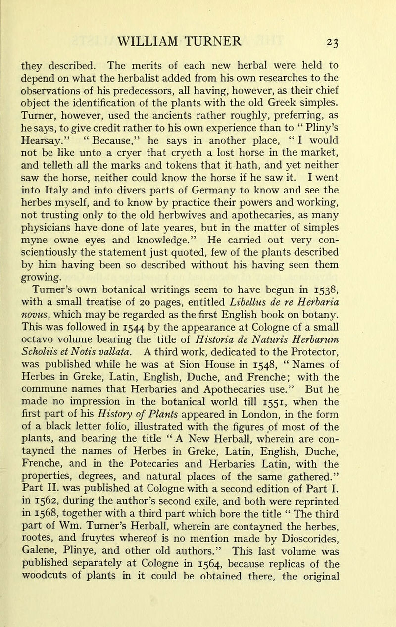 they described. The merits of each new herbal were held to depend on what the herbalist added from his own researches to the observations of his predecessors, all having, however, as their chief object the identification of the plants with the old Greek simples. Turner, however, used the ancients rather roughly, preferring, as he says, to give credit rather to his own experience than to “ Pliny’s Hearsay.” “ Because,” he says in another place, “ I would not be like unto a cryer that cryeth a lost horse in the market, and telleth all the marks and tokens that it hath, and yet neither saw the horse, neither could know the horse if he saw it. I went into Italy and into divers parts of Germany to know and see the herbes myself, and to know by practice their powers and working, not trusting only to the old herbwives and apothecaries, as many physicians have done of late yeares, but in the matter of simples myne owne eyes and knowledge.” He carried out very con- scientiously the statement just quoted, few of the plants described by him having been so described without his having seen them growing. Turner’s own botanical writings seem to have begun in 1538, with a small treatise of 20 pages, entitled Libellus de re Herbaria novus, which may be regarded as the first English book on botany. This was followed in 1544 by the appearance at Cologne of a small octavo volume bearing the title of Historia de Naturis Herbarum Scholiis et Notts vallata. A third work, dedicated to the Protector, was published while he was at Sion House in 1548, “ Names of Herbes in Greke, Latin, English, Duche, and Frenche; with the commune names that Herbaries and Apothecaries use.” But he made no impression in the botanical world till 1551, when the first part of his History of Plants appeared in London, in the form of a black letter folio, illustrated with the figures of most of the plants, and bearing the title “ A New Herball, wherein are con- tayned the names of Herbes in Greke, Latin, English, Duche, Frenche, and in the Potecaries and Herbaries Latin, with the properties, degrees, and natural places of the same gathered.” Part II. was published at Cologne with a second edition of Part I. in 1562, during the author’s second exile, and both were reprinted in 1568, together with a third part which bore the title “ The third part of Wm. Turner’s Herball, wherein are contayned the herbes, rootes, and fruytes whereof is no mention made by Dioscorides, Galene, Plinye, and other old authors.” This last volume was published separately at Cologne in 1564, because replicas of the woodcuts of plants in it could be obtained there, the original