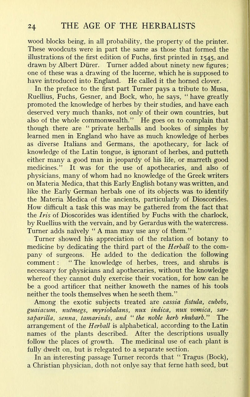 wood blocks being, in all probability, the property of the printer. These woodcuts were in part the same as those that formed the illustrations of the first edition of Fuchs, first printed in 1545, and drawn by Albert Diirer. Turner added about ninety new figures ; one of these was a drawing of the lucerne, which he is supposed to have introduced into England. He called it the horned clover. In the preface to the first part Turner pays a tribute to Musa, Ruellius, Fuchs, Gesner, and Bock, who, he says, “ have greatly promoted the knowledge of herbes by their studies, and have each deserved very much thanks, not only of their own countries, but also of the whole commonwealth.” He goes on to complain that though there are “ private herballs and bookes of simples by learned men in England who have as much knowledge of herbes as diverse Italians and Germans, the apothecary, for lack of knowledge of the Latin tongue, is ignorant of herbes, and putteth either many a good man in jeopardy of his life, or marreth good medicines.” It was for the use of apothecaries, and also of physicians, many of whom had no knowledge of the Greek writers on Materia Medica, that this Early English botany was written, and like the Early German herbals one of its objects was to identify the Materia Medica of the ancients, particularly of Dioscorides. How difficult a task this was may be gathered from the fact that the Iris of Dioscorides was identified by Fuchs with the charlock, by Ruellius with the vervain, and by Gerardus with the watercress. Turner adds naively “ A man may use any of them.” Turner showed his appreciation of the relation of botany to medicine by dedicating the third part of the Herball to the com- pany of surgeons. He added to the dedication the following comment: “ The knowledge of herbes, trees, and shrubs is necessary for physicians and apothecaries, without the knowledge whereof they cannot duly exercise their vocation, for how can he be a good artificer that neither knoweth the names of his tools neither the tools themselves when he seeth them.” Among the exotic subjects treated are cassia fistula, cubebs, guaiacum, nutmegs, myriobalans, nux indica, nux vomica, sar- saparilla, senna, tamarinds, and “ the noble herb rhubarbThe arrangement of the Herball is alphabetical, according to the Latin names of the plants described. After the descriptions usually follow the places of growth. The medicinal use of each plant is fully dwelt on, but is relegated to a separate section. In an interesting passage Turner records that “ Tragus (Bock), a Christian physician, doth not onlye say that feme hath seed, but