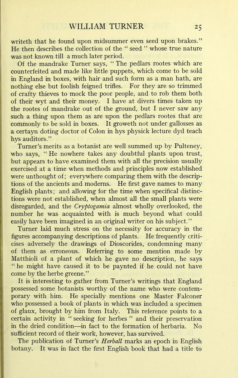 writeth that he found upon midsummer even seed upon brakes.” He then describes the collection of the “ seed ” whose true nature was not known till a much later period. Of the mandrake Turner says, “ The pedlars rootes which are counterfeited and made like little puppets, which come to be sold in England in boxes, with hair and such form as a man hath, are nothing else but foolish feigned trifles. For they are so trimmed of crafty thieves to mock the poor people, and to rob them both of their wyt and their money. I have at divers times taken up the rootes of mandrake out of the ground, but I never saw any such a thing upon them as are upon the pedlars rootes that are commonly to be sold in boxes. It groweth not under gallosses as a certayn doting doctor of Colon in hys physick lecture dyd teach hys auditors.” Turner’s merits as a botanist are well summed up by Pulteney, who says, “ He nowhere takes any doubtful plants upon trust, but appears to have examined them with all the precision usually exercised at a time when methods and principles now established were unthought of; everywhere comparing them with the descrip- tions of the ancients and moderns. He first gave names to many English plants; and allowing for the time when specifical distinc- tions were not established, when almost all the small plants were disregarded, and the Cryptogamia almost wholly overlooked, the number he was acquainted with is much beyond what could easily have been imagined in an original writer on his subject.” Turner laid much stress on the necessity for accuracy in the figures accompanying descriptions of plants. He frequently criti- cises adversely the drawings of Dioscorides, condemning many of them as erroneous. Referring to some mention made by Matthioli of a plant of which he gave no description, he says “ he might have caused it to be paynted if he could not have come by the herbe greene.” It is interesting to gather from Turner’s writings that England possessed some botanists worthy of the name who were contem- porary with him. He specially mentions one Master Falconer who possessed a book of plants in which was included a specimen of glaux, brought by him from Italy. This reference points to a certain activity in “ seeking for herbes ” and their preservation in the dried condition—in fact to the formation of herbaria. No sufficient record of their work, however, has survived. The publication of Turner’s Herball marks an epoch in English botany. It was in fact the first English book that had a title to