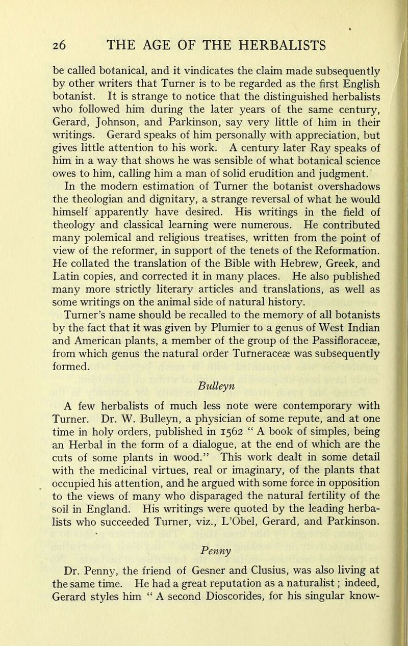 be called botanical, and it vindicates the claim made subsequently by other writers that Turner is to be regarded as the first English botanist. It is strange to notice that the distinguished herbalists who followed him during the later years of the same century, Gerard, Johnson, and Parkinson, say very little of him in their writings. Gerard speaks of him personally with appreciation, but gives little attention to his work. A century later Ray speaks of him in a way that shows he was sensible of what botanical science owes to him, calling him a man of solid erudition and judgment. In the modern estimation of Turner the botanist overshadows the theologian and dignitary, a strange reversal of what he would himself apparently have desired. His writings in the field of theology and classical learning were numerous. He contributed many polemical and religious treatises, written from the point of view of the reformer, in support of the tenets of the Reformation. He collated the translation of the Bible with Hebrew, Greek, and Latin copies, and corrected it in many places. He also published many more strictly literary articles and translations, as well as some writings on the animal side of natural history. Turner’s name should be recalled to the memory of all botanists by the fact that it was given by Plumier to a genus of West Indian and American plants, a member of the group of the Passifloracese, from which genus the natural order Turneraceae was subsequently formed. Bulleyn A few herbalists of much less note were contemporary with Turner. Dr. W. Bulleyn, a physician of some repute, and at one time in holy orders, published in 1562 “ A book of simples, being an Herbal in the form of a dialogue, at the end of which are the cuts of some plants in wood.” This work dealt in some detail with the medicinal virtues, real or imaginary, of the plants that occupied his attention, and he argued with some force in opposition to the views of many who disparaged the natural fertility of the soil in England. His writings were quoted by the leading herba- lists who succeeded Turner, viz., L'Obel, Gerard, and Parkinson. Penny Dr. Penny, the friend of Gesner and Clusius, was also living at the same time. He had a great reputation as a naturalist; indeed, Gerard styles him “ A second Dioscorides, for his singular know-