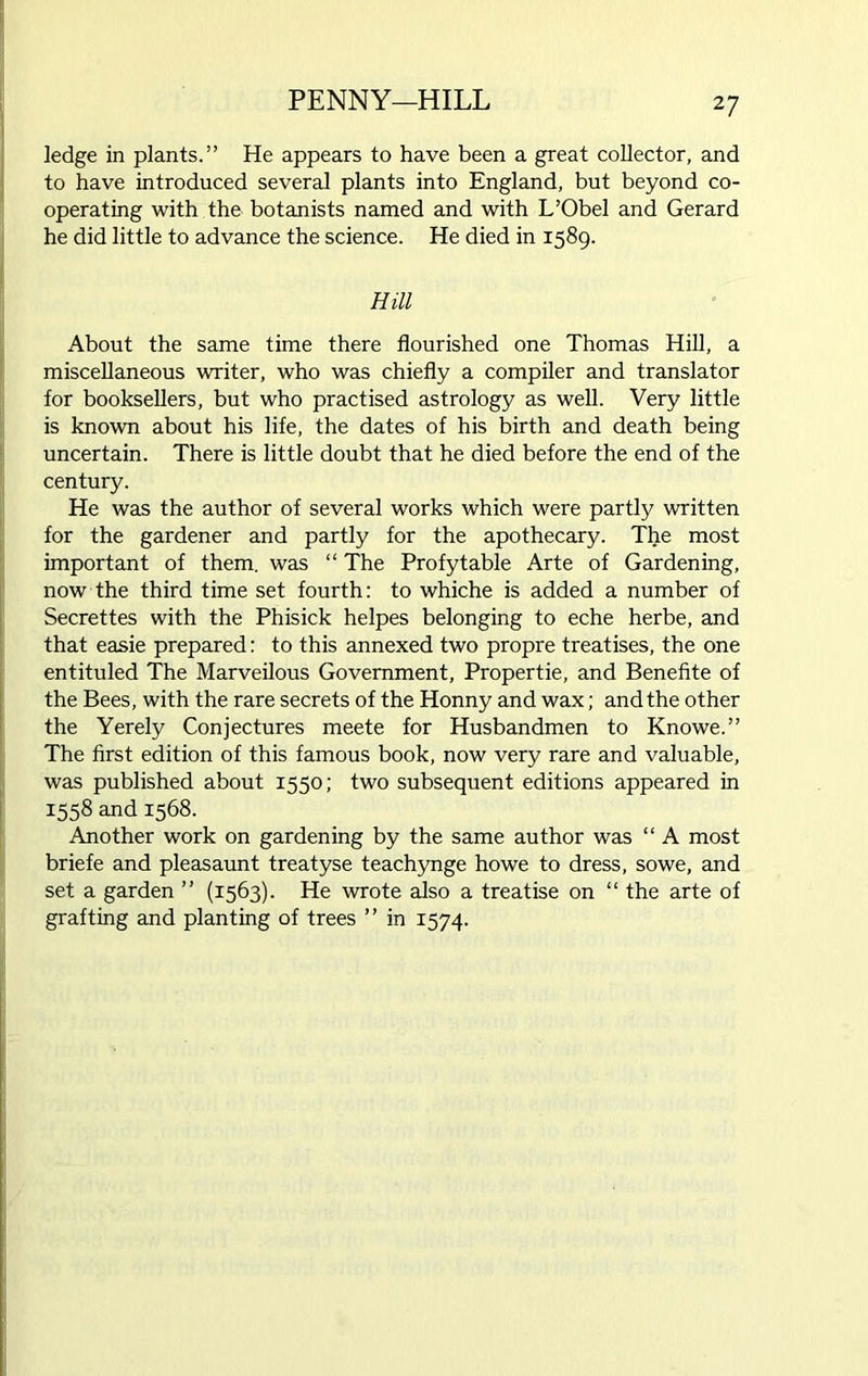 PENNY-HILL ledge in plants.” He appears to have been a great collector, and to have introduced several plants into England, but beyond co- operating with the botanists named and with L’Obel and Gerard he did little to advance the science. He died in 1589. Hill About the same time there flourished one Thomas Hill, a miscellaneous writer, who was chiefly a compiler and translator for booksellers, but who practised astrology as well. Very little is known about his life, the dates of his birth and death being uncertain. There is little doubt that he died before the end of the century. He was the author of several works which were partly written for the gardener and partly for the apothecary. The most important of them, was “ The Profytable Arte of Gardening, now the third time set fourth: to whiche is added a number of Secrettes with the Phisick helpes belonging to eche herbe, and that easie prepared: to this annexed two propre treatises, the one entituled The Marveilous Government, Propertie, and Benefite of the Bees, with the rare secrets of the Honny and wax; and the other the Yerely Conjectures meete for Husbandmen to Knowe.” The first edition of this famous book, now very rare and valuable, was published about 1550; two subsequent editions appeared in 1558 and 1568. Another work on gardening by the same author was “ A most briefe and pleasaunt treatyse teachynge howe to dress, sowe, and set a garden ” (1563). He wrote also a treatise on “ the arte of grafting and planting of trees ” in 1574.