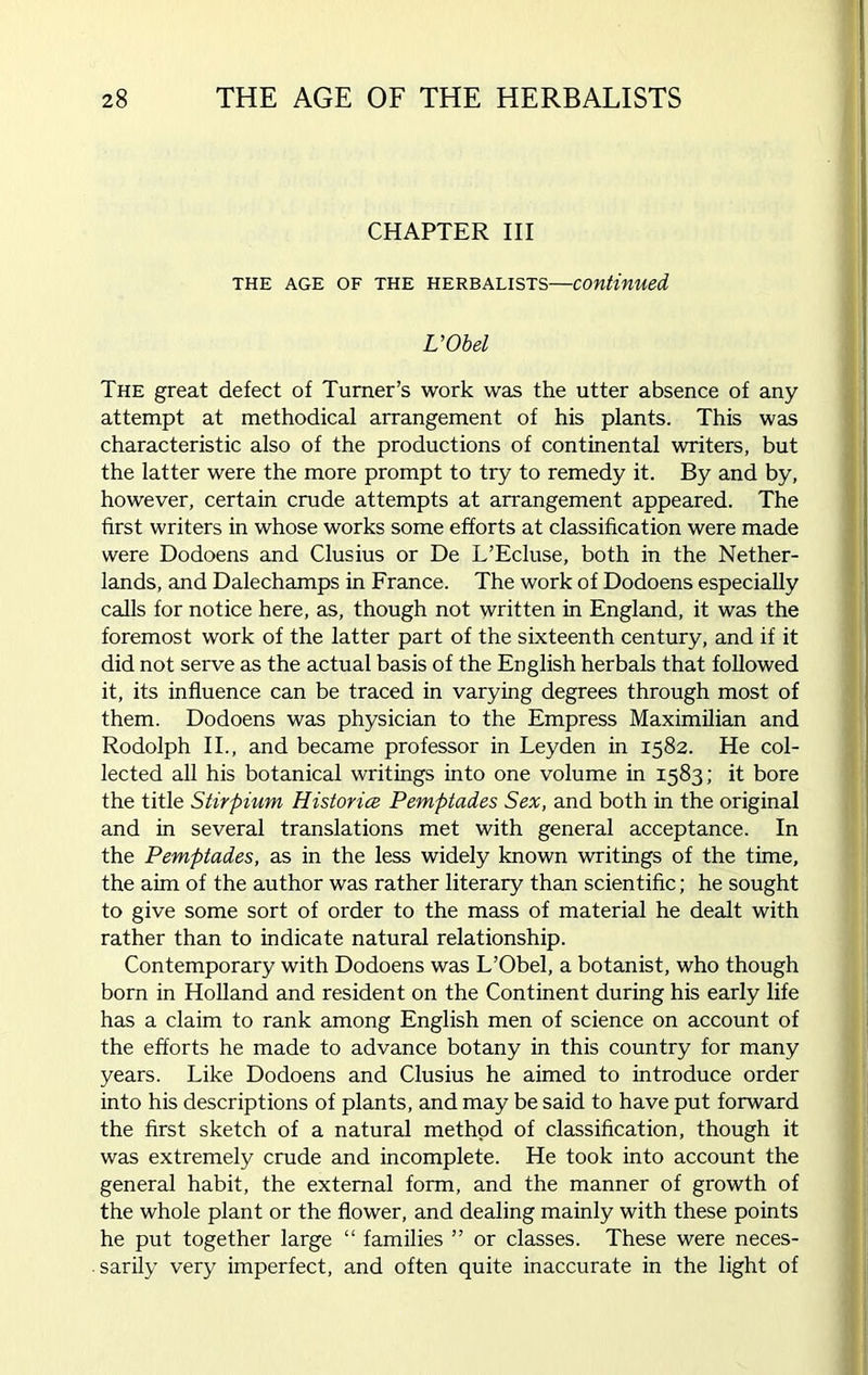 CHAPTER III THE AGE OF THE HERBALISTS—Continued L’Obel The great defect of Turner’s work was the utter absence of any attempt at methodical arrangement of his plants. This was characteristic also of the productions of continental writers, but the latter were the more prompt to try to remedy it. By and by, however, certain crude attempts at arrangement appeared. The first writers in whose works some efforts at classification were made were Dodoens and Clusius or De L’Ecluse, both in the Nether- lands, and Dalechamps in France. The work of Dodoens especially calls for notice here, as, though not written in England, it was the foremost work of the latter part of the sixteenth century, and if it did not serve as the actual basis of the English herbals that followed it, its influence can be traced in varying degrees through most of them. Dodoens was physician to the Empress Maximilian and Rodolph II., and became professor in Leyden in 1582. He col- lected all his botanical writings into one volume in 1583; it bore the title Stirpium Histories Pemptades Sex, and both in the original and in several translations met with general acceptance. In the Pemptades, as in the less widely known writings of the time, the aim of the author was rather literary than scientific; he sought to give some sort of order to the mass of material he dealt with rather than to indicate natural relationship. Contemporary with Dodoens was L’Obel, a botanist, who though born in Holland and resident on the Continent during his early life has a claim to rank among English men of science on account of the efforts he made to advance botany in this country for many years. Like Dodoens and Clusius he aimed to introduce order into his descriptions of plants, and may be said to have put forward the first sketch of a natural method of classification, though it was extremely crude and incomplete. He took into account the general habit, the external form, and the manner of growth of the whole plant or the flower, and dealing mainly with these points he put together large “ families ” or classes. These were neces- . sarily very imperfect, and often quite inaccurate in the light of
