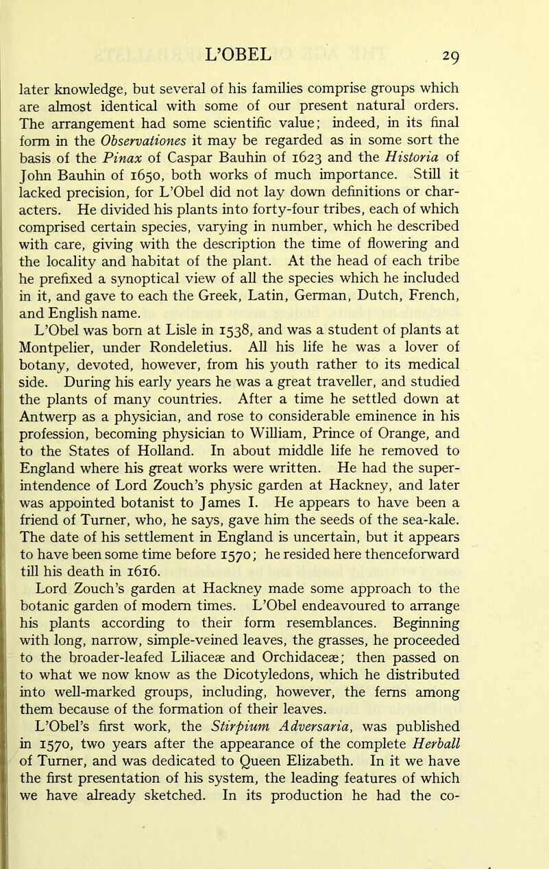 L’OBEL later knowledge, but several of his families comprise groups which are almost identical with some of our present natural orders. The arrangement had some scientific value; indeed, in its final form in the Observationes it may be regarded as in some sort the basis of the Pinax of Caspar Bauhin of 1623 and the Historia of John Bauhin of 1650, both works of much importance. Still it lacked precision, for L’Obel did not lay down definitions or char- acters. He divided his plants into forty-four tribes, each of which comprised certain species, varying in number, which he described with care, giving with the description the time of flowering and the locality and habitat of the plant. At the head of each tribe he prefixed a synoptical view of all the species which he included in it, and gave to each the Greek, Latin, German, Dutch, French, and English name. L’Obel was born at Lisle in 1538, and was a student of plants at Montpelier, under Rondeletius. All his life he was a lover of botany, devoted, however, from his youth rather to its medical side. During his early years he was a great traveller, and studied the plants of many countries. After a time he settled down at Antwerp as a physician, and rose to considerable eminence in his profession, becoming physician to William, Prince of Orange, and to the States of Holland. In about middle life he removed to England where his great works were written. He had the super- intendence of Lord Zouch’s physic garden at Hackney, and later was appointed botanist to James I. He appears to have been a friend of Turner, who, he says, gave him the seeds of the sea-kale. The date of his settlement in England is uncertain, but it appears to have been some time before 1570; he resided here thenceforward till his death in 1616. Lord Zouch’s garden at Hackney made some approach to the botanic garden of modem times. L’Obel endeavoured to arrange his plants according to their form resemblances. Beginning with long, narrow, simple-veined leaves, the grasses, he proceeded to the broader-leafed Liliacese and Orchidaceae; then passed on to what we now know as the Dicotyledons, which he distributed into well-marked groups, including, however, the ferns among them because of the formation of their leaves. L’Obel’s first work, the Stirpium Adversaria, was published in 1570, two years after the appearance of the complete Herball of Turner, and was dedicated to Queen Elizabeth. In it we have the first presentation of his system, the leading features of which we have already sketched. In its production he had the co-
