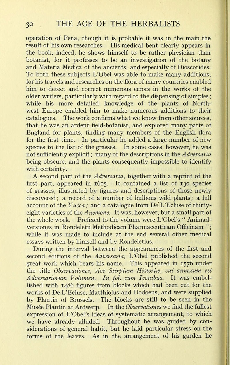 operation of Pena, though it is probable it was in the main the result of his own researches. His medical bent clearly appears in the book, indeed, he shows himself to be rather physician than botanist, for it professes to be an investigation of the botany and Materia Medica of the ancients, and especially of Dioscorides. To both these subjects L’Obel was able to make many additions, for his travels and researches on the flora of many countries enabled him to detect and correct numerous errors in the works of the older writers, particularly with regard to the dispensing of simples; while his more detailed knowledge of the plants of North- west Europe enabled him to make numerous additions to their catalogues. The work confirms what we know from other sources, that he was an ardent field-botanist, and explored many parts of England for plants, finding many members of the English flora for the first time. In particular he added a large number of new species to the list of the grasses. In some cases, however, he was not sufficiently explicit; many of the descriptions in the Adversaria being obscure, and the plants consequently impossible to identify with certainty. A second part of the Adversaria, together with a reprint of the first part, appeared in 1605. It contained a list of 130 species of grasses, illustrated by figures and descriptions of those newly discovered; a record of a number of bulbous wild plants; a full account of the Yucca; and a catalogue from De’L’Ecluse of thirty- eight varieties of the Anemone. It was, however, but a small part of the whole work. Prefixed to the volume were L’Obel’s “ Animad- versiones in Rondeletii Methodicam Pharmaceuticam Officinam while it was made to include at the end several other medical essays written by himself and by Rondeletius. During the interval between the appearances of the first and second editions of the Adversaria, L’Obel published the second great work which bears his name. This appeared in 1576 under the title Observationes, sive Stirpium Histories, cui annexum est Adversariorum Volumen. In fol. cum Iconibus. It was embel- lished with i486 figures from blocks which had been cut for the works of De L’Ecluse, Matthiolus and Dodoens, and were supplied by Plautin of Brussels. The blocks are still to be seen in the Musee Plautin at Antwerp. In the Observationes we find the fullest expression of L’Obel’s ideas of systematic arrangement, to which we have already alluded. Throughout he was guided by con- siderations of general habit, but he laid particular stress on the forms of the leaves. As in the arrangement of his garden he