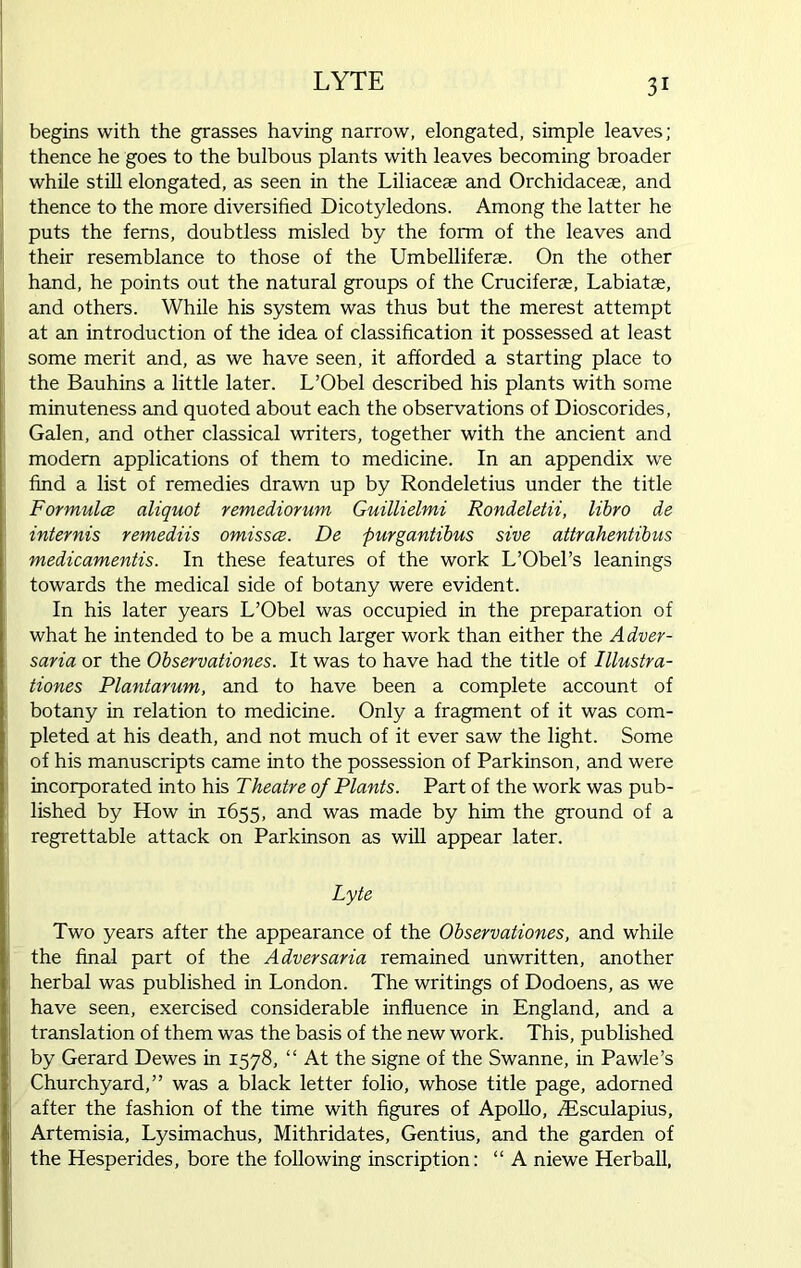 begins with the grasses having narrow, elongated, simple leaves; thence he goes to the bulbous plants with leaves becoming broader while still elongated, as seen in the Liliacese and Orchidacese, and thence to the more diversified Dicotyledons. Among the latter he puts the ferns, doubtless misled by the form of the leaves and their resemblance to those of the Umbelliferse. On the other hand, he points out the natural groups of the Cruciferae, Labiatae, and others. While his system was thus but the merest attempt at an introduction of the idea of classification it possessed at least some merit and, as we have seen, it afforded a starting place to the Bauhins a little later. L’Obel described his plants with some minuteness and quoted about each the observations of Dioscorides, Galen, and other classical writers, together with the ancient and modem applications of them to medicine. In an appendix we find a list of remedies drawn up by Rondeletius under the title Formula aliquot remediorum Guillielmi Rondeletii, libro de internis remediis omissce. De purgantibus sive attrahentibus medicamentis. In these features of the work L’Obel’s leanings towards the medical side of botany were evident. In his later years L’Obel was occupied in the preparation of what he intended to be a much larger work than either the Adver- saria or the Observationes. It was to have had the title of Illustra- tiones Plantarum, and to have been a complete account of botany in relation to medicine. Only a fragment of it was com- pleted at his death, and not much of it ever saw the light. Some of his manuscripts came into the possession of Parkinson, and were incorporated into his Theatre of Plants. Part of the work was pub- lished by How in 1655, and was made by him the ground of a regrettable attack on Parkinson as will appear later. Lyte Two years after the appearance of the Observationes, and while the final part of the Adversaria remained unwritten, another herbal was published in London. The writings of Dodoens, as we have seen, exercised considerable influence in England, and a translation of them was the basis of the new work. This, published by Gerard Dewes in 1578, “ At the signe of the Swanne, in Pawle’s Churchyard,” was a black letter folio, whose title page, adorned after the fashion of the time with figures of Apollo, TEsculapius, Artemisia, Lysimachus, Mithridates, Gentius, and the garden of the Hesperides, bore the following inscription: “ A niewe Herball,