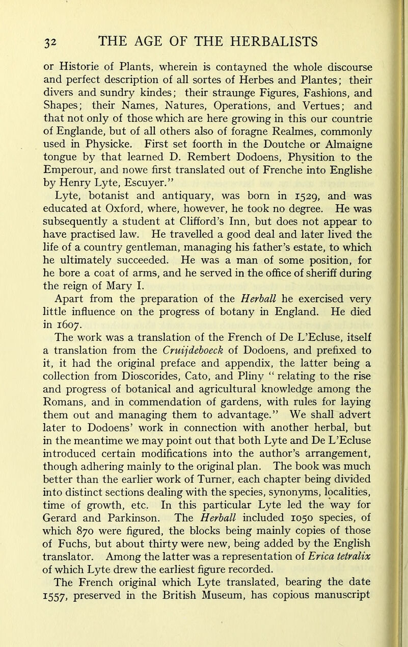 or Historie of Plants, wherein is contayned the whole discourse and perfect description of all sortes of Herbes and Plantes; their divers and sundry kindes; their straunge Figures, Fashions, and Shapes; their Names, Natures, Operations, and Vertues; and that not only of those which are here growing in this our countrie of Englande, but of all others also of foragne Realmes, commonly used in Physicke. First set foorth in the Doutche or Almaigne tongue by that learned D. Rembert Dodoens, Phvsition to the Emperour, and nowe first translated out of Frenche into Englishe by Henry Lyte, Escuyer.” Lyte, botanist and antiquary, was born in 1529, and was educated at Oxford, where, however, he took no degree. He was subsequently a student at Clifford’s Inn, but does not appear to have practised law. He travelled a good deal and later lived the life of a country gentleman, managing his father’s estate, to which he ultimately succeeded. He was a man of some position, for he bore a coat of arms, and he served in the office of sheriff during the reign of Mary I. Apart from the preparation of the Herball he exercised very little influence on the progress of botany in England. He died in 1607. The work was a translation of the French of De L’Ecluse, itself a translation from the Cruijdeboeck of Dodoens, and prefixed to it, it had the original preface and appendix, the latter being a collection from Dioscorides, Cato, and Pliny “ relating to the rise and progress of botanical and agricultural knowledge among the Romans, and in commendation of gardens, with rules for laying them out and managing them to advantage.” We shall advert later to Dodoens’ work in connection with another herbal, but in the meantime we may point out that both Lyte and De L’Ecluse introduced certain modifications into the author’s arrangement, though adhering mainly to the original plan. The book was much better than the earlier work of Turner, each chapter being divided into distinct sections dealing with the species, synonyms, localities, time of growth, etc. In this particular Lyte led the way for Gerard and Parkinson. The Herball included 1050 species, of which 870 were figured, the blocks being mainly copies of those of Fuchs, but about thirty were new, being added by the English translator. Among the latter was a representation of Erica tetralix of which Lyte drew the earliest figure recorded. The French original which Lyte translated, bearing the date 1557, preserved in the British Museum, has copious manuscript