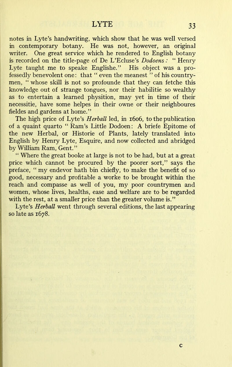 notes in Lyte’s handwriting, which show that he was well versed in contemporary botany. He was not, however, an original writer. One great service which he rendered to English botany is recorded on the title-page of De L’Ecluse’s Dodoens: “ Henry Lyte taught me to speake Englishe.” His object was a pro- fessedly benevolent one: that “ even the meanest ” of his country- men, “ whose skill is not so profounde that they can fetche this knowledge out of strange tongues, nor their habilitie so wealthy as to entertain a learned physition, may yet in time of their necessitie, have some helpes in their owne or their neighboures fieldes and gardens at home.” The high price of Lyte’s Herball led, in 1606, to the publication of a quaint quarto “ Ram’s Little Dodoen: A briefe Epitome of the new Herbal, or Historie of Plants, lately translated into English by Henry Lyte, Esquire, and now collected and abridged by William Ram, Gent.” “ Where the great booke at large is not to be had, but at a great price which cannot be procured by the poorer sort,” says the preface, “ my endevor hath bin chiefly, to make the benefit of so good, necessary and profitable a worke to be brought within the reach and compasse as well of you, my poor countrymen and women, whose lives, healths, ease and welfare are to be regarded with the rest, at a smaller price than the greater volume is.” Lyte’s Herball went through several editions, the last appearing so late as 1678. c