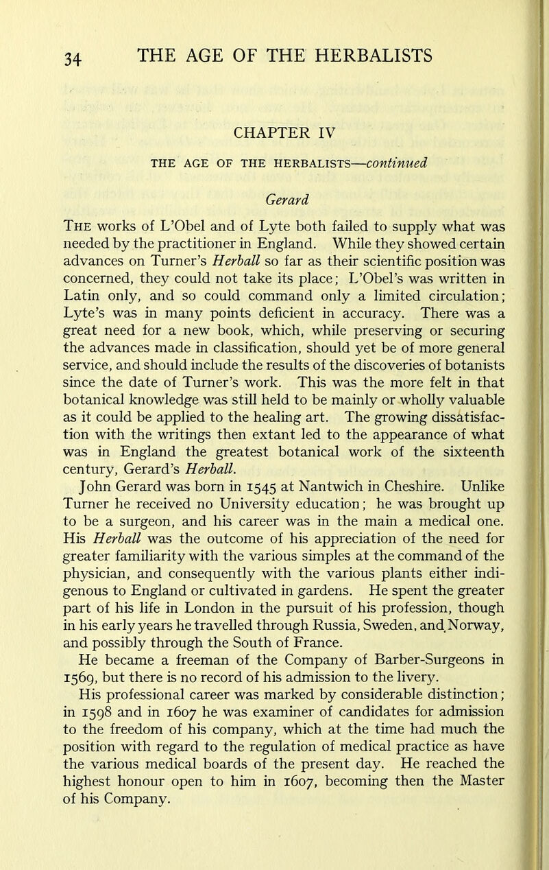 CHAPTER IV THE AGE OF THE HERBALISTS—Continued Gerard The works of L’Obel and of Lyte both failed to supply what was needed by the practitioner in England. While they showed certain advances on Turner’s Herball so far as their scientific position was concerned, they could not take its place; L’Obel’s was written in Latin only, and so could command only a limited circulation; Lyte’s was in many points deficient in accuracy. There was a great need for a new book, which, while preserving or securing the advances made in classification, should yet be of more general service, and should include the results of the discoveries of botanists since the date of Turner’s work. This was the more felt in that botanical knowledge was still held to be mainly or wholly valuable as it could be applied to the healing art. The growing dissatisfac- tion with the writings then extant led to the appearance of what was in England the greatest botanical work of the sixteenth century, Gerard’s Herball. John Gerard was born in 1545 at Nantwich in Cheshire. Unlike Turner he received no University education; he was brought up to be a surgeon, and his career was in the main a medical one. His Herball was the outcome of his appreciation of the need for greater familiarity with the various simples at the command of the physician, and consequently with the various plants either indi- genous to England or cultivated in gardens. He spent the greater part of his life in London in the pursuit of his profession, though in his early years he travelled through Russia, Sweden, and Norway, and possibly through the South of France. He became a freeman of the Company of Barber-Surgeons in 1569, but there is no record of his admission to the livery. His professional career was marked by considerable distinction ; in 1598 and in 1607 he was examiner of candidates for admission to the freedom of his company, which at the time had much the position with regard to the regulation of medical practice as have the various medical boards of the present day. He reached the highest honour open to him in 1607, becoming then the Master of his Company.