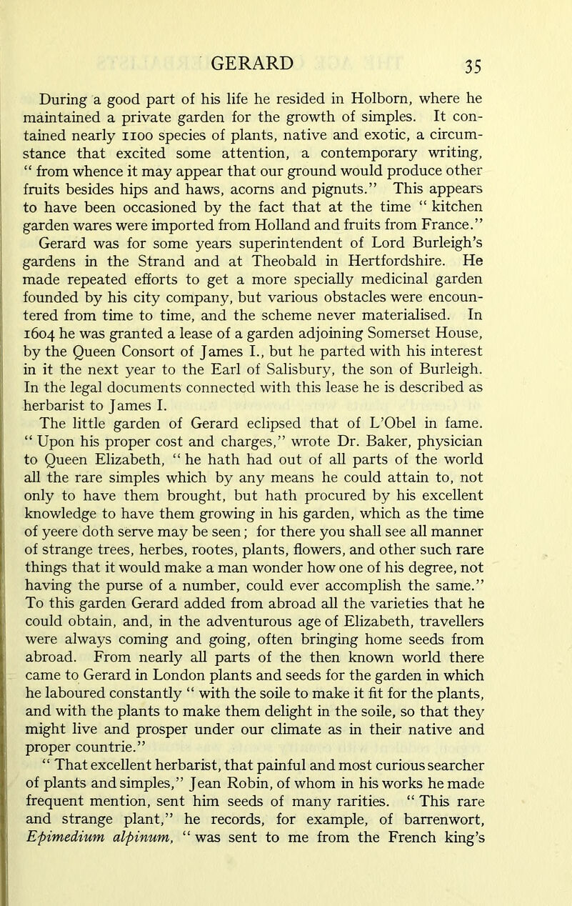 During a good part of his life he resided in Holborn, where he maintained a private garden for the growth of simples. It con- tained nearly noo species of plants, native and exotic, a circum- stance that excited some attention, a contemporary writing, “ from whence it may appear that our ground would produce other fruits besides hips and haws, acorns and pignuts.” This appears to have been occasioned by the fact that at the time “ kitchen garden wares were imported from Holland and fruits from France.” Gerard was for some years superintendent of Lord Burleigh’s gardens in the Strand and at Theobald in Hertfordshire. He made repeated efforts to get a more specially medicinal garden founded by his city company, but various obstacles were encoun- tered from time to time, and the scheme never materialised. In 1604 he was granted a lease of a garden adjoining Somerset House, by the Queen Consort of James I., but he parted with his interest in it the next year to the Earl of Salisbury, the son of Burleigh. In the legal documents connected with this lease he is described as herbarist to James I. The little garden of Gerard eclipsed that of L’Obel in fame. “ Upon his proper cost and charges,” wrote Dr. Baker, physician to Queen Elizabeth, “ he hath had out of all parts of the world all the rare simples which by any means he could attain to, not only to have them brought, but hath procured by his excellent knowledge to have them growing in his garden, which as the time of yeere doth serve may be seen; for there you shall see all manner of strange trees, herbes, rootes, plants, flowers, and other such rare things that it would make a man wonder how one of his degree, not having the purse of a number, could ever accomplish the same.” To this garden Gerard added from abroad all the varieties that he could obtain, and, in the adventurous age of Elizabeth, travellers were always coming and going, often bringing home seeds from abroad. From nearly all parts of the then known world there came to Gerard in London plants and seeds for the garden in which he laboured constantly “ with the soile to make it fit for the plants, and with the plants to make them delight in the soile, so that they might live and prosper under our climate as in their native and proper countrie.” “ That excellent herbarist, that painful and most curious searcher of plants and simples,” Jean Robin, of whom in his works he made frequent mention, sent him seeds of many rarities. “ This rare and strange plant,” he records, for example, of barrenwort, Epimedium alpinum, “ was sent to me from the French king’s