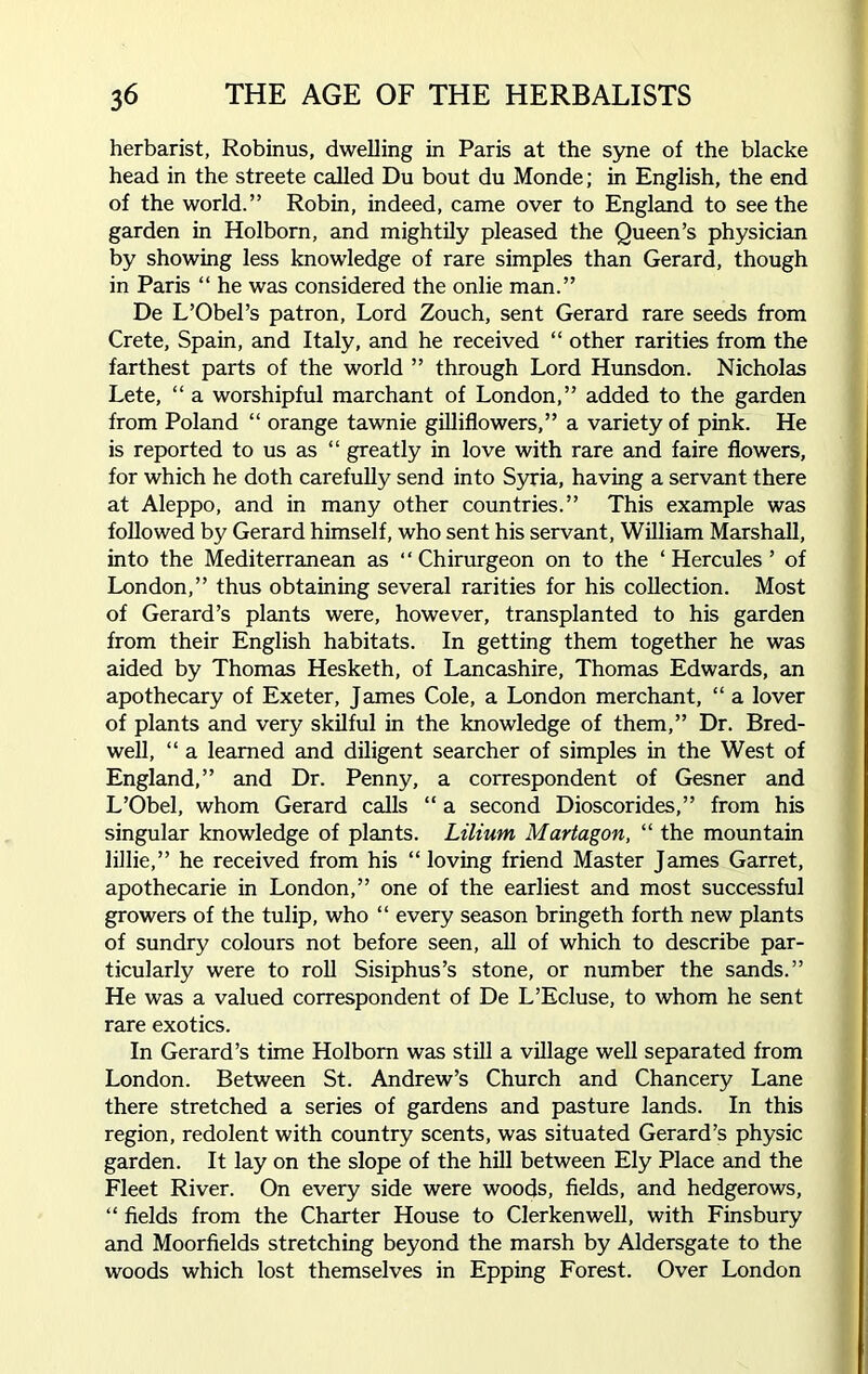 herbarist, Robinus, dwelling in Paris at the syne of the blacke head in the streete called Du bout du Monde; in English, the end of the world.” Robin, indeed, came over to England to see the garden in Holborn, and mightily pleased the Queen’s physician by showing less knowledge of rare simples than Gerard, though in Paris “ he was considered the onlie man.” De L’Obel’s patron, Lord Zouch, sent Gerard rare seeds from Crete, Spain, and Italy, and he received “ other rarities from the farthest parts of the world ” through Lord Hunsdon. Nicholas Lete, “ a worshipful marchant of London,” added to the garden from Poland “ orange tawnie gilliflowers,” a variety of pink. He is reported to us as “ greatly in love with rare and faire flowers, for which he doth carefully send into Syria, having a servant there at Aleppo, and in many other countries.” This example was followed by Gerard himself, who sent his servant, William Marshall, into the Mediterranean as “ Chirurgeon on to the ‘ Hercules ’ of London,” thus obtaining several rarities for his collection. Most of Gerard’s plants were, however, transplanted to his garden from their English habitats. In getting them together he was aided by Thomas Hesketh, of Lancashire, Thomas Edwards, an apothecary of Exeter, James Cole, a London merchant, “ a lover of plants and very skilful in the knowledge of them,” Dr. Bred- well, “ a learned and diligent searcher of simples in the West of England,” and Dr. Penny, a correspondent of Gesner and L’Obel, whom Gerard calls “ a second Dioscorides,” from his singular knowledge of plants. Liliurn Martagon, “ the mountain lillie,” he received from his “loving friend Master James Garret, apothecarie in London,” one of the earliest and most successful growers of the tulip, who “ every season bringeth forth new plants of sundry colours not before seen, all of which to describe par- ticularly were to roll Sisiphus’s stone, or number the sands.” He was a valued correspondent of De L’Ecluse, to whom he sent rare exotics. In Gerard’s time Holborn was still a village well separated from London. Between St. Andrew’s Church and Chancery Lane there stretched a series of gardens and pasture lands. In this region, redolent with country scents, was situated Gerard’s physic garden. It lay on the slope of the hill between Ely Place and the Fleet River. On every side were woods, fields, and hedgerows, “ fields from the Charter House to Clerkenwell, with Finsbury and Moorfields stretching beyond the marsh by Aldersgate to the woods which lost themselves in Epping Forest. Over London