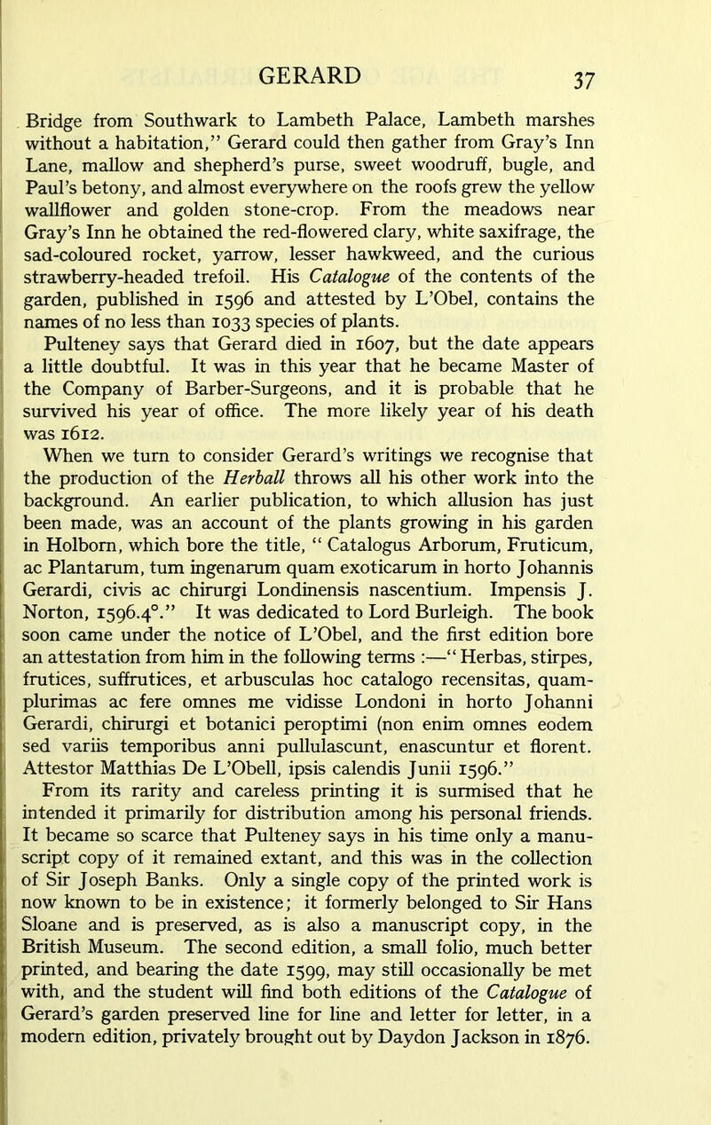 Bridge from Southwark to Lambeth Palace, Lambeth marshes without a habitation,” Gerard could then gather from Gray’s Inn Lane, mallow and shepherd’s purse, sweet woodruff, bugle, and Paul’s betony, and almost everywhere on the roofs grew the yellow wallflower and golden stone-crop. From the meadows near Gray’s Inn he obtained the red-flowered clary, white saxifrage, the sad-coloured rocket, yarrow, lesser hawkweed, and the curious strawberry-headed trefoil. His Catalogue of the contents of the garden, published in 1596 and attested by L’Obel, contains the names of no less than 1033 species of plants. Pulteney says that Gerard died in 1607, but the date appears a little doubtful. It was in this year that he became Master of the Company of Barber-Surgeons, and it is probable that he survived his year of office. The more likely year of his death was 1612. When we turn to consider Gerard’s writings we recognise that the production of the Herball throws all his other work into the background. An earlier publication, to which allusion has just been made, was an account of the plants growing in his garden in Holbom, which bore the title, “ Catalogus Arborum, Fruticum, ac Plantarum, turn ingenarum quam exoticarum in horto Johannis Gerardi, civis ac chirurgi Londinensis nascentium. Impensis J. Norton, 1596.40.” It was dedicated to Lord Burleigh. The book soon came under the notice of L’Obel, and the first edition bore an attestation from him in the following terms :—“ Herbas, stirpes, frutices, suffrutices, et arbusculas hoc catalogo recensitas, quam- plurimas ac fere omnes me vidisse Londoni in horto Johanni Gerardi, chirurgi et botanici peroptimi (non enim omnes eodem sed variis temporibus anni pullulascunt, enascuntur et florent. Attestor Matthias De L’Obell, ipsis calendis Junii 1596.” From its rarity and careless printing it is surmised that he intended it primarily for distribution among his personal friends. It became so scarce that Pulteney says in his time only a manu- script copy of it remained extant, and this was in the collection of Sir Joseph Banks. Only a single copy of the printed work is now known to be in existence; it formerly belonged to Sir Hans Sloane and is preserved, as is also a manuscript copy, in the British Museum. The second edition, a small folio, much better printed, and bearing the date 1599, may still occasionally be met with, and the student will find both editions of the Catalogue of Gerard’s garden preserved line for line and letter for letter, in a modem edition, privately brought out by Daydon Jackson in 1876.