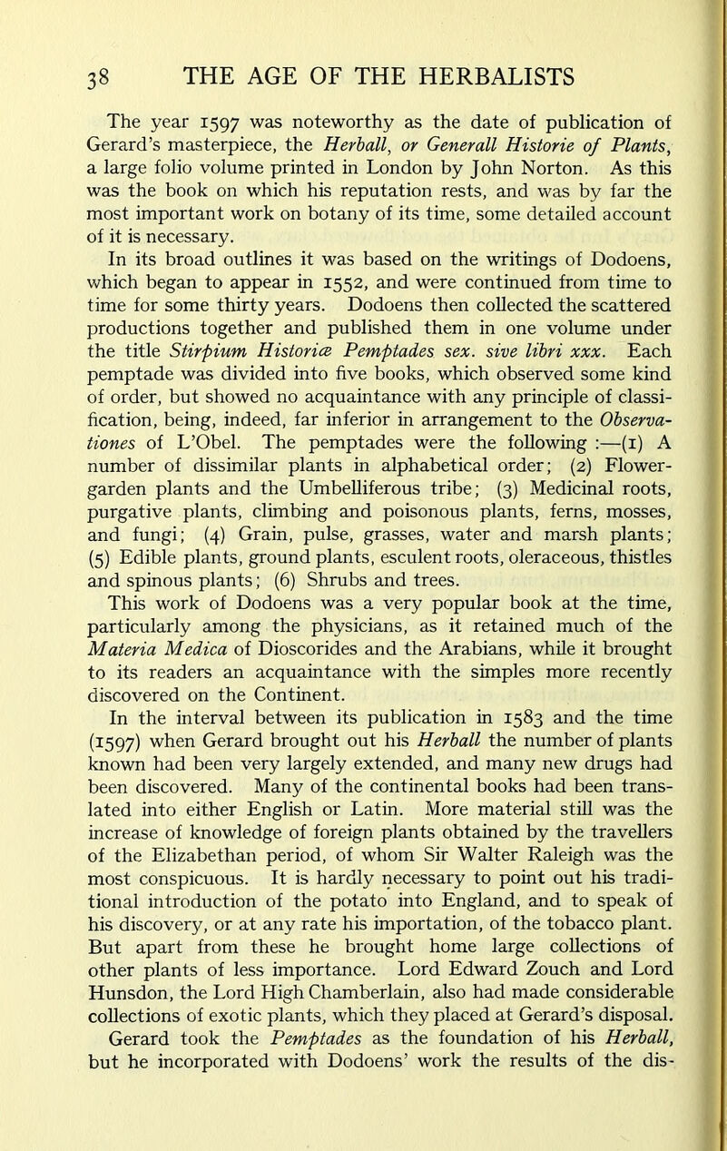 The year 1597 was noteworthy as the date of publication of Gerard’s masterpiece, the Herball, or Generali Histone of Plants, a large folio volume printed in London by John Norton. As this was the book on which his reputation rests, and was by far the most important work on botany of its time, some detailed account of it is necessary. In its broad outlines it was based on the writings of Dodoens, which began to appear in 1552, and were continued from time to time for some thirty years. Dodoens then collected the scattered productions together and published them in one volume under the title Stirpium Historic Pemptades sex. sive libri xxx. Each pemptade was divided into five books, which observed some kind of order, but showed no acquaintance with any principle of classi- fication, being, indeed, far inferior in arrangement to the Observa- tiones of L’Obel. The pemptades were the following :—(1) A number of dissimilar plants in alphabetical order; (2) Flower- garden plants and the Umbelliferous tribe; (3) Medicinal roots, purgative plants, climbing and poisonous plants, ferns, mosses, and fungi; (4) Grain, pulse, grasses, water and marsh plants; (5) Edible plants, ground plants, esculent roots, oleraceous, thistles and spinous plants; (6) Shrubs and trees. This work of Dodoens was a very popular book at the time, particularly among the physicians, as it retained much of the Materia Medica of Dioscorides and the Arabians, while it brought to its readers an acquaintance with the simples more recently discovered on the Continent. In the interval between its publication in 1583 and the time (1597) when Gerard brought out his Herball the number of plants known had been very largely extended, and many new drugs had been discovered. Many of the continental books had been trans- lated into either English or Latin. More material still was the increase of knowledge of foreign plants obtained by the travellers of the Elizabethan period, of whom Sir Walter Raleigh was the most conspicuous. It is hardly necessary to point out his tradi- tional introduction of the potato into England, and to speak of his discovery, or at any rate his importation, of the tobacco plant. But apart from these he brought home large collections of other plants of less importance. Lord Edward Zouch and Lord Hunsdon, the Lord High Chamberlain, also had made considerable collections of exotic plants, which they placed at Gerard’s disposal. Gerard took the Pemptades as the foundation of his Herball, but he incorporated with Dodoens’ work the results of the dis-