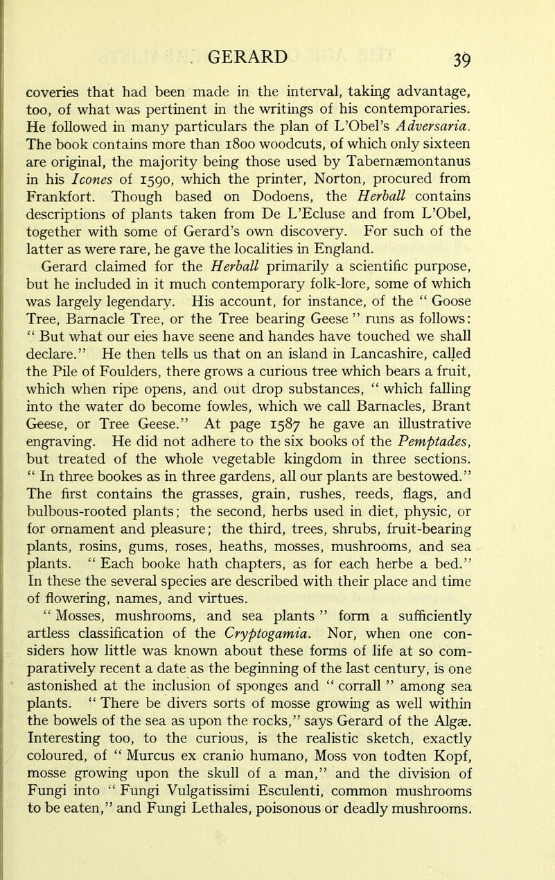 coveries that had been made in the interval, taking advantage, too, of what was pertinent in the writings of his contemporaries. He followed in many particulars the plan of L’Obel’s Adversaria. The book contains more than 1800 woodcuts, of which only sixteen are original, the majority being those used by Tabernaemontanus in his leones of 1590, which the printer, Norton, procured from Frankfort. Though based on Dodoens, the Herball contains descriptions of plants taken from De L’Ecluse and from L’Obel, together with some of Gerard’s own discovery. For such of the latter as were rare, he gave the localities in England. Gerard claimed for the Herball primarily a scientific purpose, but he included in it much contemporary folk-lore, some of which was largely legendary. His account, for instance, of the “ Goose Tree, Barnacle Tree, or the Tree bearing Geese ” runs as follows: “ But what our eies have seene and handes have touched we shall declare.” He then tells us that on an island in Lancashire, called the Pile of Foulders, there grows a curious tree which bears a fruit, which when ripe opens, and out drop substances, “ which falling into the water do become fowles, which we call Barnacles, Brant Geese, or Tree Geese.” At page 1587 he gave an illustrative engraving. He did not adhere to the six books of the Pemptades, but treated of the whole vegetable kingdom in three sections. “ In three bookes as in three gardens, all our plants are bestowed.” The first contains the grasses, grain, rushes, reeds, flags, and bulbous-rooted plants; the second, herbs used in diet, physic, or for ornament and pleasure; the third, trees, shrubs, fruit-bearing plants, rosins, gums, roses, heaths, mosses, mushrooms, and sea plants. “ Each booke hath chapters, as for each herbe a bed.” In these the several species are described with their place and time of flowering, names, and virtues. “ Mosses, mushrooms, and sea plants ” form a sufficiently artless classification of the Cryptogamia. Nor, when one con- siders how little was known about these forms of life at so com- paratively recent a date as the beginning of the last century, is one astonished at the inclusion of sponges and “ corrall ” among sea plants. “ There be divers sorts of mosse growing as well within the bowels of the sea as upon the rocks,” says Gerard of the Algae. Interesting too, to the curious, is the realistic sketch, exactly coloured, of “ Murcus ex cranio humano, Moss von todten Kopf, mosse growing upon the skull of a man,” and the division of Fungi into “ Fungi Vulgatissimi Esculenti, common mushrooms to be eaten,” and Fungi Lethales, poisonous or deadly mushrooms.