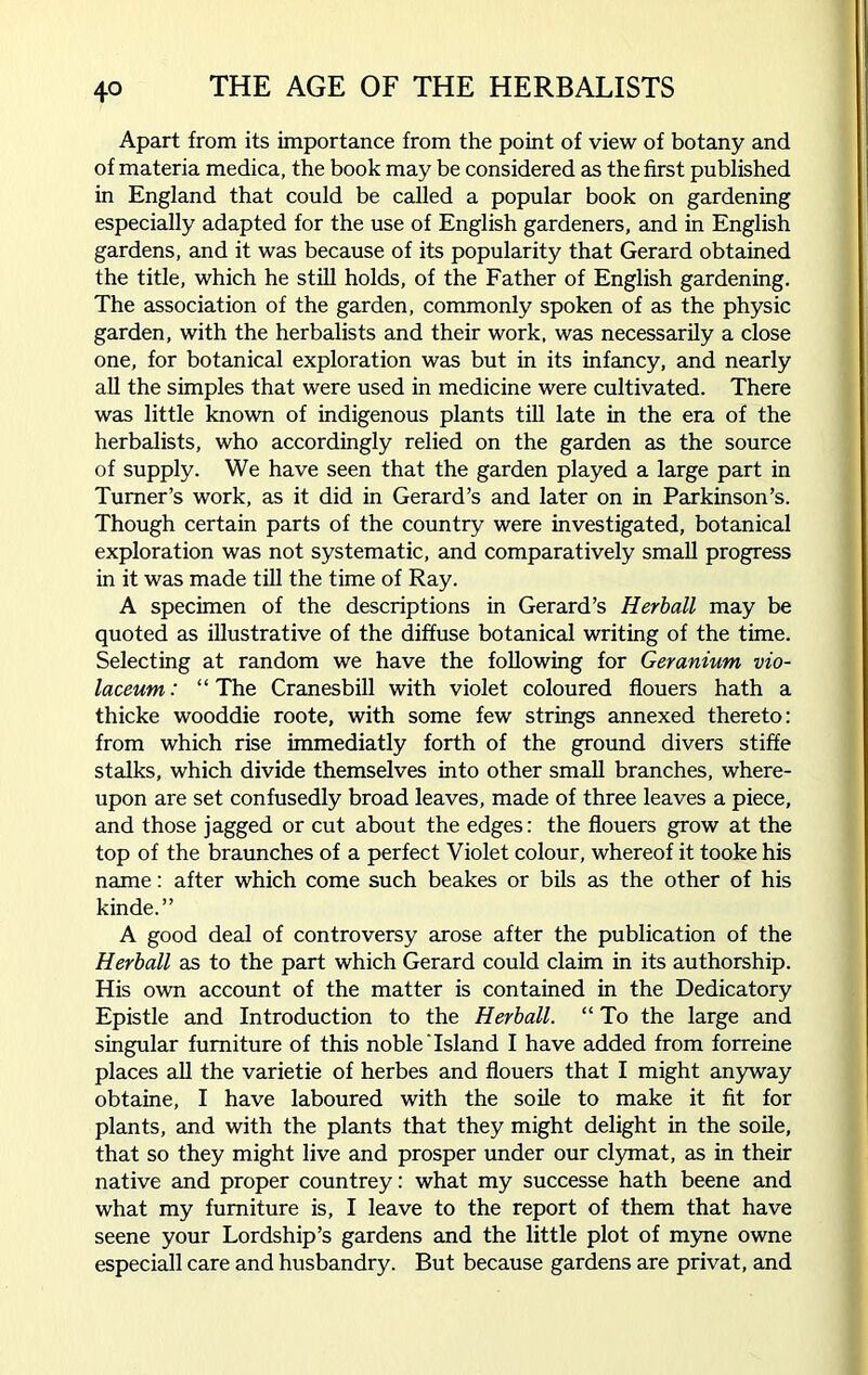 Apart from its importance from the point of view of botany and of materia medica, the book may be considered as the first published in England that could be called a popular book on gardening especially adapted for the use of English gardeners, and in English gardens, and it was because of its popularity that Gerard obtained the title, which he still holds, of the Father of English gardening. The association of the garden, commonly spoken of as the physic garden, with the herbalists and their work, was necessarily a close one, for botanical exploration was but in its infancy, and nearly all the simples that were used in medicine were cultivated. There was little known of indigenous plants till late in the era of the herbalists, who accordingly relied on the garden as the source of supply. We have seen that the garden played a large part in Turner’s work, as it did in Gerard’s and later on in Parkinson’s. Though certain parts of the country were investigated, botanical exploration was not systematic, and comparatively small progress in it was made till the time of Ray. A specimen of the descriptions in Gerard’s Herball may be quoted as illustrative of the diffuse botanical writing of the time. Selecting at random we have the following for Geranium vio- laceum: “ The Cranesbill with violet coloured flouers hath a thicke wooddie roote, with some few strings annexed thereto: from which rise immediatly forth of the ground divers stiffe stalks, which divide themselves into other small branches, where- upon are set confusedly broad leaves, made of three leaves a piece, and those jagged or cut about the edges: the flouers grow at the top of the braunches of a perfect Violet colour, whereof it tooke his name: after which come such beakes or bils as the other of his kinde.” A good deal of controversy arose after the publication of the Herball as to the part which Gerard could claim in its authorship. His own account of the matter is contained in the Dedicatory Epistle and Introduction to the Herball. “ To the large and singular furniture of this noble'Island I have added from forreine places all the varietie of herbes and flouers that I might anyway obtaine, I have laboured with the soile to make it fit for plants, and with the plants that they might delight in the soile, that so they might live and prosper under our clymat, as in their native and proper countrey: what my successe hath beene and what my furniture is, I leave to the report of them that have seene your Lordship’s gardens and the little plot of myne owne especiall care and husbandry. But because gardens are privat, and