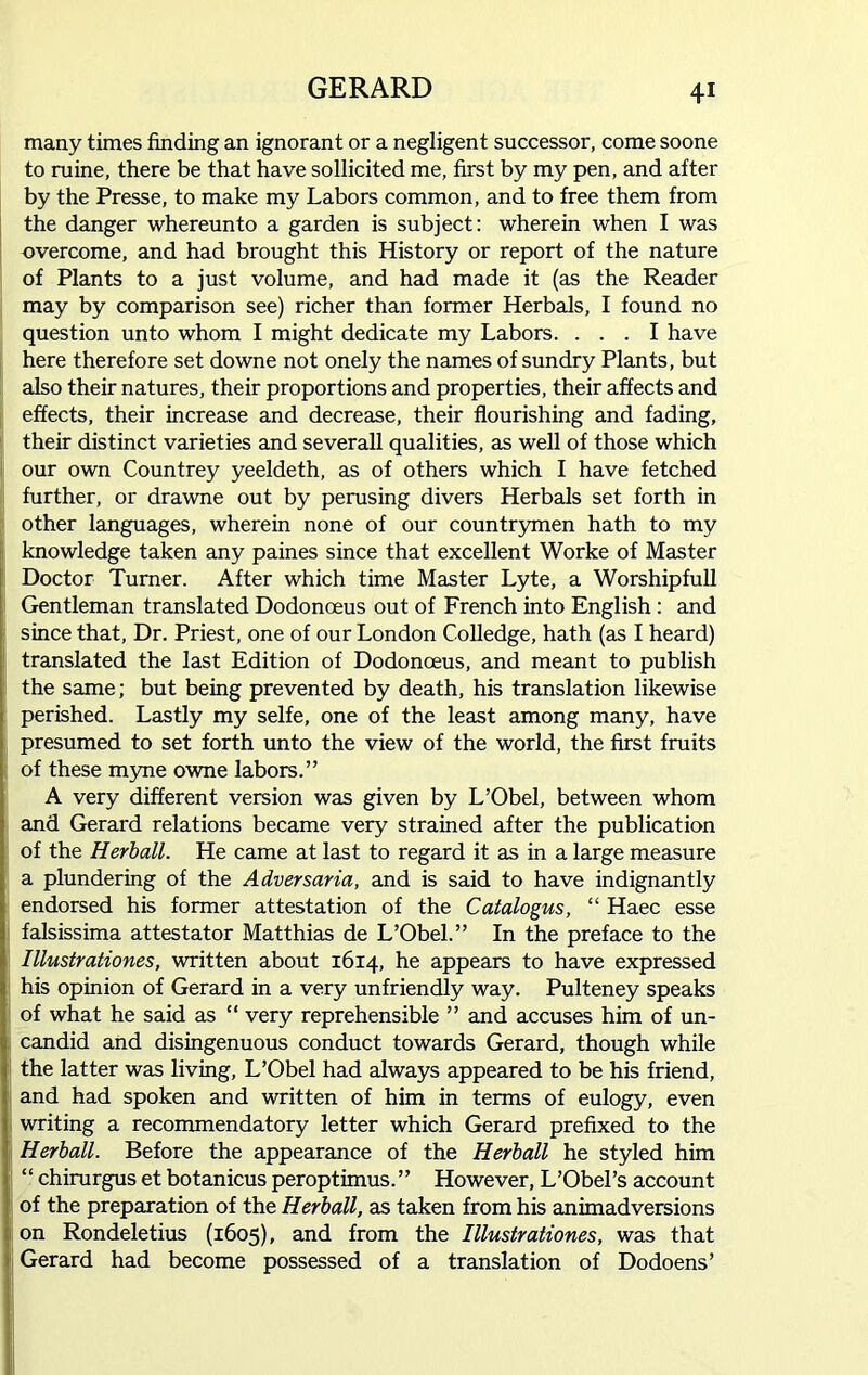 many times finding an ignorant or a negligent successor, come soone to ruine, there be that have sollicited me, first by my pen, and after by the Presse, to make my Labors common, and to free them from the danger whereunto a garden is subject: wherein when I was overcome, and had brought this History or report of the nature of Plants to a just volume, and had made it (as the Reader may by comparison see) richer than former Herbals, I found no question unto whom I might dedicate my Labors. ... I have here therefore set downe not onely the names of sundry Plants, but also their natures, their proportions and properties, their affects and effects, their increase and decrease, their flourishing and fading, their distinct varieties and severall qualities, as well of those which our own Countrey yeeldeth, as of others which I have fetched further, or drawne out by perusing divers Herbals set forth in other languages, wherein none of our countrymen hath to my knowledge taken any paines since that excellent Worke of Master Doctor Turner. After which time Master Lyte, a Worshipfull Gentleman translated Dodonoeus out of French into English : and since that, Dr. Priest, one of our London Colledge, hath (as I heard) translated the last Edition of Dodonoeus, and meant to publish the same; but being prevented by death, his translation likewise perished. Lastly my selfe, one of the least among many, have presumed to set forth unto the view of the world, the first fruits of these myne owne labors.” A very different version was given by L’Obel, between whom and Gerard relations became very strained after the publication of the Herb all. He came at last to regard it as in a large measure a plundering of the Adversaria, and is said to have indignantly endorsed his former attestation of the Catalogus, “ Haec esse falsissima attestator Matthias de L’Obel.” In the preface to the Illustrationes, written about 1614, he appears to have expressed his opinion of Gerard in a very unfriendly way. Pulteney speaks of what he said as “ very reprehensible ” and accuses him of un- candid and disingenuous conduct towards Gerard, though while the latter was living, L’Obel had always appeared to be his friend, and had spoken and written of him in terms of eulogy, even writing a recommendatory letter which Gerard prefixed to the Herball. Before the appearance of the Herball he styled him “ chirurgus et botanicus peroptimus. ” However, L’Obel’s account of the preparation of the Herball, as taken from his animadversions on Rondeletius (1605), and from the Illustrationes, was that Gerard had become possessed of a translation of Dodoens’