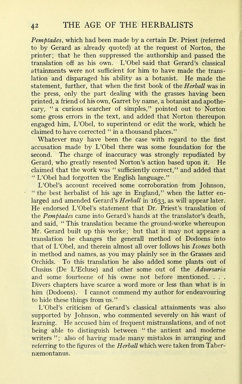 Pemptades, which had been made by a certain Dr. Priest (referred to by Gerard as already quoted) at the request of Norton, the printer; that he then suppressed the authorship and passed the translation off as his own. L’Obel said that Gerard’s classical attainments were not sufficient for him to have made the trans- lation and disparaged his ability as a botanist. He made the statement, further, that when the first book of the Herball was in the press, only the part dealing with the grasses having been printed, a friend of his own, Garret by name, a botanist and apothe- cary, “ a curious searcher of simples,” pointed out to Norton some gross errors in the text, and added that Norton thereupon engaged him, L’Obel, to superintend or edit the work, which he claimed to have corrected “ in a thousand places.” Whatever may have been the case with regard to the first accusation made by L’Obel there was some foundation for the second. The charge of inaccuracy was strongly repudiated by Gerard, who greatly resented Norton’s action based upon it. He claimed that the work was “ sufficiently correct,” and added that “ L’Obel had forgotten the English language.” L’Obel’s account received some corroboration from Johnson, “ the best herbalist of his age in England,” when the latter en- larged and amended Gerard’s Herball in 1633, as will appear later. He endorsed L’Obel’s statement that Dr. Priest’s translation of the Pemptades came into Gerard’s hands at the translator’s death, and said, “ This translation became the ground-worke whereupon Mr. Gerard built up this worke; but that it may not appeare a translation he changes the generall method of Dodoens into that of L’Obel, and therein almost all over follows his leones both in method and names, as you may plainly see in the Grasses and Orchids. To this translation he also added some plants out of Clusius (De L’Ecluse) and other some out of the Adversaria and some fourteene of his owne not before mentioned. . . . Divers chapters have scarce a word more or less than what is in him (Dodoens). I cannot commend my author for endeavouring to hide these things from us.” L’Obel’s criticism of Gerard’s classical attainments was also supported by Johnson, who commented severely on his want of learning. He accused him of frequent mistranslations, and of not being able to distinguish between “ the antient and moderne writers ”; also of having made many mistakes in arranging and referring to the figures of the Herball which were taken from Taber- naemontanus.