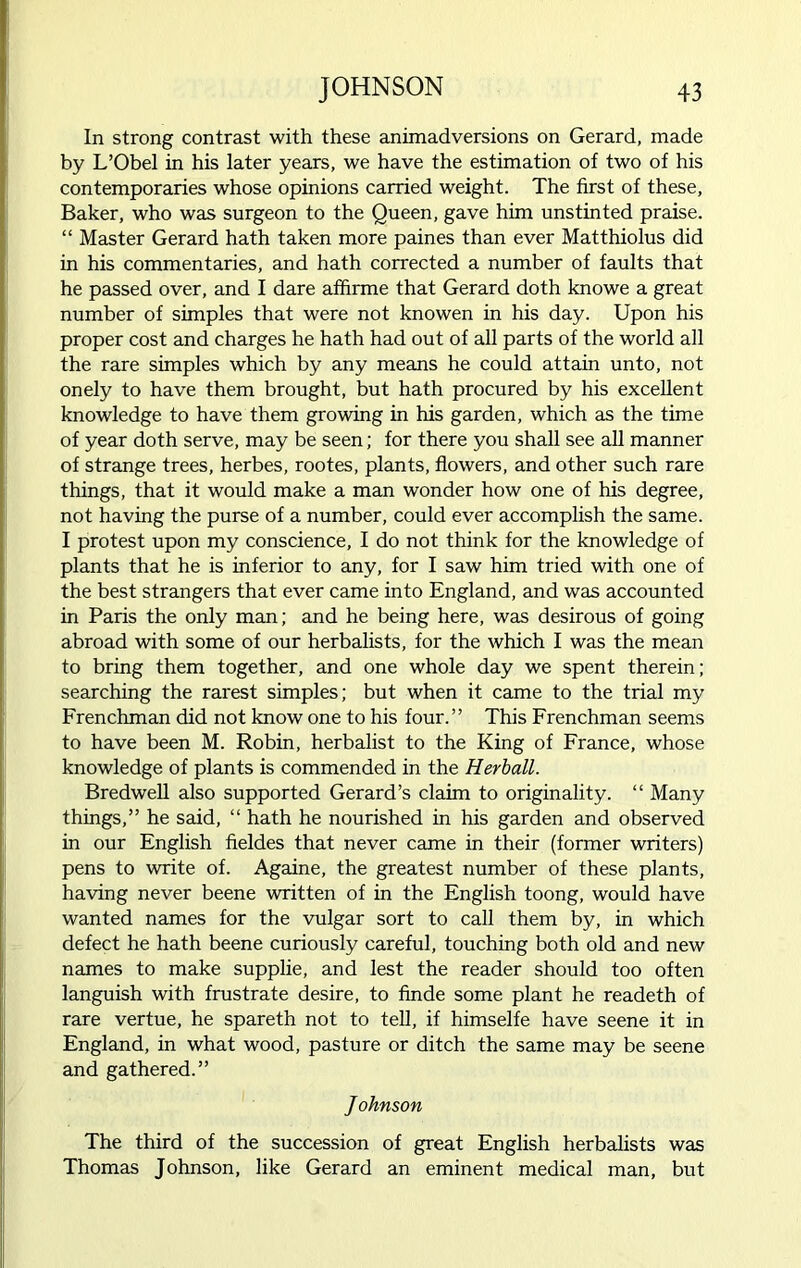 In strong contrast with these animadversions on Gerard, made by L’Obel in his later years, we have the estimation of two of his contemporaries whose opinions carried weight. The first of these. Baker, who was surgeon to the Queen, gave him unstinted praise. “ Master Gerard hath taken more paines than ever Matthiolus did in his commentaries, and hath corrected a number of faults that he passed over, and I dare affirme that Gerard doth knowe a great number of simples that were not knowen in his day. Upon his proper cost and charges he hath had out of all parts of the world all the rare simples which by any means he could attain unto, not onely to have them brought, but hath procured by his excellent knowledge to have them growing in his garden, which as the time of year doth serve, may be seen; for there you shall see all manner of strange trees, herbes, rootes, plants, flowers, and other such rare things, that it would make a man wonder how one of his degree, not having the purse of a number, could ever accomplish the same. I protest upon my conscience, I do not think for the knowledge of plants that he is inferior to any, for I saw him tried with one of the best strangers that ever came into England, and was accounted in Paris the only man; and he being here, was desirous of going abroad with some of our herbalists, for the which I was the mean to bring them together, and one whole day we spent therein; searching the rarest simples; but when it came to the trial my Frenchman did not know one to his four.” This Frenchman seems to have been M. Robin, herbalist to the King of France, whose knowledge of plants is commended in the Herball. Bredwell also supported Gerard’s claim to originality. “ Many things,” he said, “ hath he nourished in his garden and observed in our English fieldes that never came in their (former writers) pens to write of. Againe, the greatest number of these plants, having never beene written of in the English toong, would have wanted names for the vulgar sort to call them by, in which defect he hath beene curiously careful, touching both old and new names to make supplie, and lest the reader should too often languish with frustrate desire, to finde some plant he readeth of rare vertue, he spareth not to tell, if himselfe have seene it in England, in what wood, pasture or ditch the same may be seene and gathered.” Johnson The third of the succession of great English herbalists was Thomas Johnson, like Gerard an eminent medical man, but