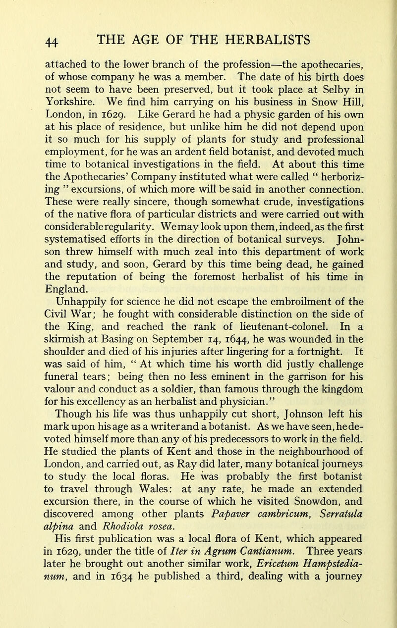 attached to the lower branch of the profession—the apothecaries, of whose company he was a member. The date of his birth does not seem to have been preserved, but it took place at Selby in Yorkshire. We find him carrying on his business in Snow Hill, London, in 1629. Like Gerard he had a physic garden of his own at his place of residence, but unlike him he did not depend upon it so much for his supply of plants for study and professional employment, for he was an ardent field botanist, and devoted much time to botanical investigations in the field. At about this time the Apothecaries’ Company instituted what were called “ herboriz- ing ” excursions, of which more will be said in another connection. These were really sincere, though somewhat crude, investigations of the native flora of particular districts and were carried out with considerable regularity. We may look upon them, indeed, as the first systematised efforts in the direction of botanical surveys. John- son threw himself with much zeal into this department of work and study, and soon, Gerard by this time being dead, he gained the reputation of being the foremost herbalist of his time in England. Unhappily for science he did not escape the embroilment of the Civil War; he fought with considerable distinction on the side of the King, and reached the rank of lieutenant-colonel. In a skirmish at Basing on September 14, 1644, he was wounded in the shoulder and died of his injuries after lingering for a fortnight. It was said of him, “ At which time his worth did justly challenge funeral tears; being then no less eminent in the garrison for his valour and conduct as a soldier, than famous through the kingdom for his excellency as an herbalist and physician.” Though his life was thus unhappily cut short, Johnson left his mark upon his age as a writer and a botanist. As we have seen, he de- voted himself more than any of his predecessors to work in the field. He studied the plants of Kent and those in the neighbourhood of London, and carried out, as Ray did later, many botanical journeys to study the local floras. He was probably the first botanist to travel through Wales: at any rate, he made an extended excursion there, in the course of which he visited Snowdon, and discovered among other plants Papaver cambricum, Serratula alpina and Rhodiola rosea. His first publication was a local flora of Kent, which appeared in 1629, under the title of Iter in Agrum Cantianum. Three years later he brought out another similar work, Ericetum Hampstedia- num, and in 1634 he published a third, dealing with a journey