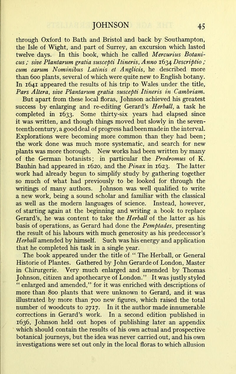 through Oxford to Bath and Bristol and back by Southampton, the Isle of Wight, and part of Surrey, an excursion which lasted twelve days. In this book, which he called Mercurius Botani- cus ; sive Plantarum gratia suscepti Itineris, Anno 1634 Descriptio ; cum earum Nominibus Latinis et Anglicis, he described more than 600 plants, several of which were quite new to English botany. In 1641 appeared the results of his trip to Wales under the title. Pars Altera, sive Plantarum gratia suscepti Itineris in Cambriam. But apart from these local floras, Johnson achieved his greatest success by enlarging and re-editing Gerard’s Herb all, a task he completed in 1633. Some thirty-six years had elapsed since it was written, and though things moved but slowly in the seven- teenth century, a good deal of progress had been made in the interval. Explorations were becoming more common than they had been; the work done was much more systematic, and search for new plants was more thorough. New works had been written by many of the German botanists; in particular the Prodromus of K. Bauhin had appeared in 1620, and the Pinax in 1623. The latter work had already begun to simplify study by gathering together so much of what had previously to be looked for through the writings of many authors. Johnson was well qualified to write a new work, being a sound scholar and familiar with the classical as well as the modern languages of science. Instead, however, of starting again at the beginning and writing a book to replace Gerard’s, he was content to take the Herball of the latter as his basis of operations, as Gerard had done the Pemptades, presenting the result of his labours with much generosity as his predecessor’s Herball amended by himself. Such was his energy and application that he completed his task in a single year. The book appeared under the title of “ The Herball, or General Historie of Plantes. Gathered by John Gerarde of London, Master in Chirurgerie. Very much enlarged and amended by Thomas Johnson, citizen and apothecarye of London.” It was justly styled “ enlarged and amended,” for it was enriched with descriptions of more than 800 plants that were unknown to Gerard, and it was illustrated by more than 700 new figures, which raised the total number of woodcuts to 2717. In it the author made innumerable corrections in Gerard’s work. In a second edition published in 1636, Johnson held out hopes of publishing later an appendix which should contain the results of his own actual and prospective botanical journeys, but the idea was never carried out, and his own investigations were set out only in the local floras to which allusion