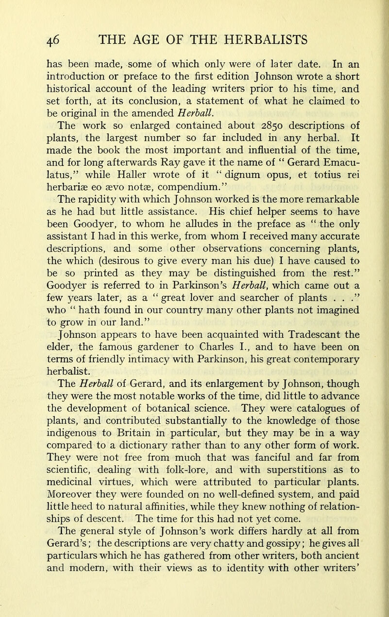 has been made, some of which only were of later date. In an introduction or preface to the first edition Johnson wrote a short historical account of the leading writers prior to his time, and set forth, at its conclusion, a statement of what he claimed to be original in the amended Herball. The work so enlarged contained about 2850 descriptions of plants, the largest number so far included in any herbal. It made the book the most important and influential of the time, and for long afterwards Ray gave it the name of “ Gerard Emacu- latus,” while Haller wrote of it “ dignum opus, et totius rei herbariae eo aevo notae, compendium.” The rapidity with which J ohnson worked is the more remarkable as he had but little assistance. His chief helper seems to have been Goodyer, to whom he alludes in the preface as “ the only assistant I had in this werke, from whom I received many accurate descriptions, and some other observations concerning plants, the which (desirous to give every man his due) I have caused to be so printed as they may be distinguished from the rest.” Goodyer is referred to in Parkinson’s Herball, which came out a few years later, as a “ great lover and searcher of plants . . .” who “ hath found in our country many other plants not imagined to grow in our land.” Johnson appears to have been acquainted with Tradescant the elder, the famous gardener to Charles I., and to have been on terms of friendly intimacy with Parkinson, his great contemporary herbalist. The Herball of Gerard, and its enlargement by Johnson, though they were the most notable works of the time, did little to advance the development of botanical science. They were catalogues of plants, and contributed substantially to the knowledge of those indigenous to Britain in particular, but they may be in a way compared to a dictionary rather than to any other form of work. They were not free from muGh that was fanciful and far from scientific, dealing with folk-lore, and with superstitions as to medicinal virtues, which were attributed to particular plants. Moreover they were founded on no well-defined system, and paid little heed to natural affinities, while they knew nothing of relation- ships of descent. The time for this had not yet come. The general style of Johnson’s work differs hardly at all from Gerard’s; the descriptions are very chatty and gossipy; he gives all particulars which he has gathered from other writers, both ancient and modern, with their views as to identity with other writers’