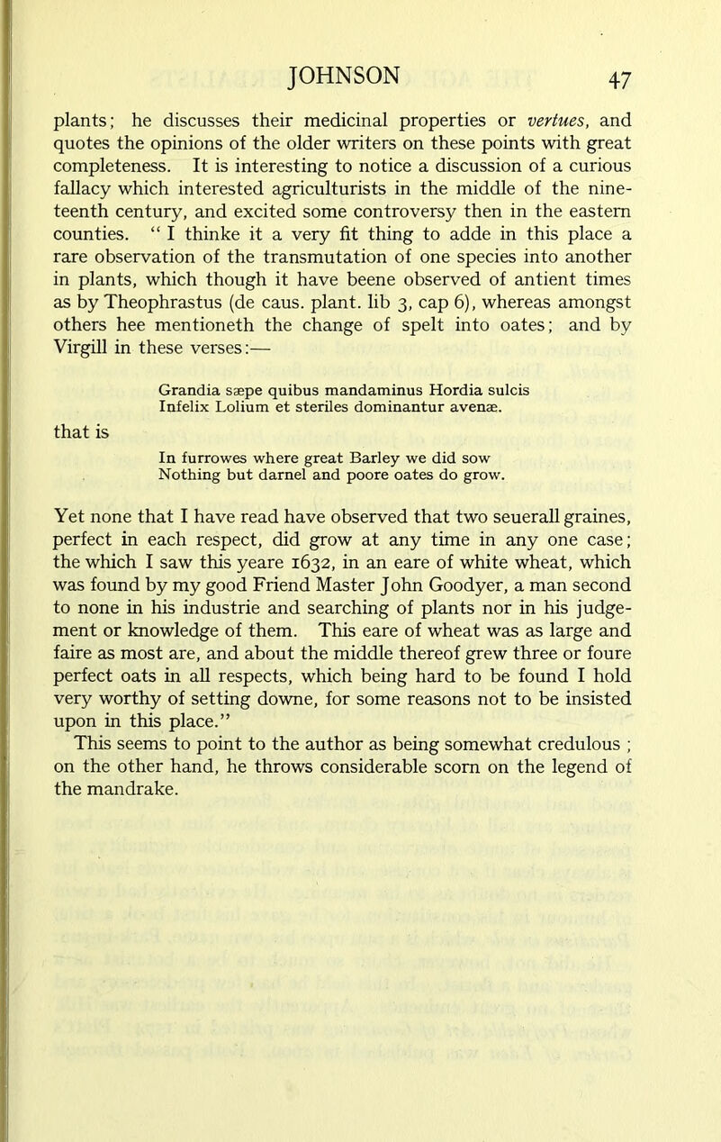 plants; he discusses their medicinal properties or vertues, and quotes the opinions of the older writers on these points with great completeness. It is interesting to notice a discussion of a curious fallacy which interested agriculturists in the middle of the nine- teenth century, and excited some controversy then in the eastern counties. “ I thinke it a very fit thing to adde in this place a rare observation of the transmutation of one species into another in plants, which though it have beene observed of antient times as by Theophrastus (de caus. plant, lib 3, cap 6), whereas amongst others hee mentioneth the change of spelt into oates; and by Virgill in these verses:— Grandia saepe quibus mandaminus Hordia sulcis Infelix Lolium et steriles dominantur avenae. that is In furrowes where great Barley we did sow Nothing but darnel and poore oates do grow. Yet none that I have read have observed that two seuerall graines, perfect in each respect, did grow at any time in any one case; the which I saw this yeare 1632, in an eare of white wheat, which was found by my good Friend Master John Goodyer, a man second to none in his industrie and searching of plants nor in his judge- ment or knowledge of them. This eare of wheat was as large and faire as most are, and about the middle thereof grew three or foure perfect oats in all respects, which being hard to be found I hold very worthy of setting downe, for some reasons not to be insisted upon in this place.” This seems to point to the author as being somewhat credulous ; on the other hand, he throws considerable scorn on the legend of the mandrake.