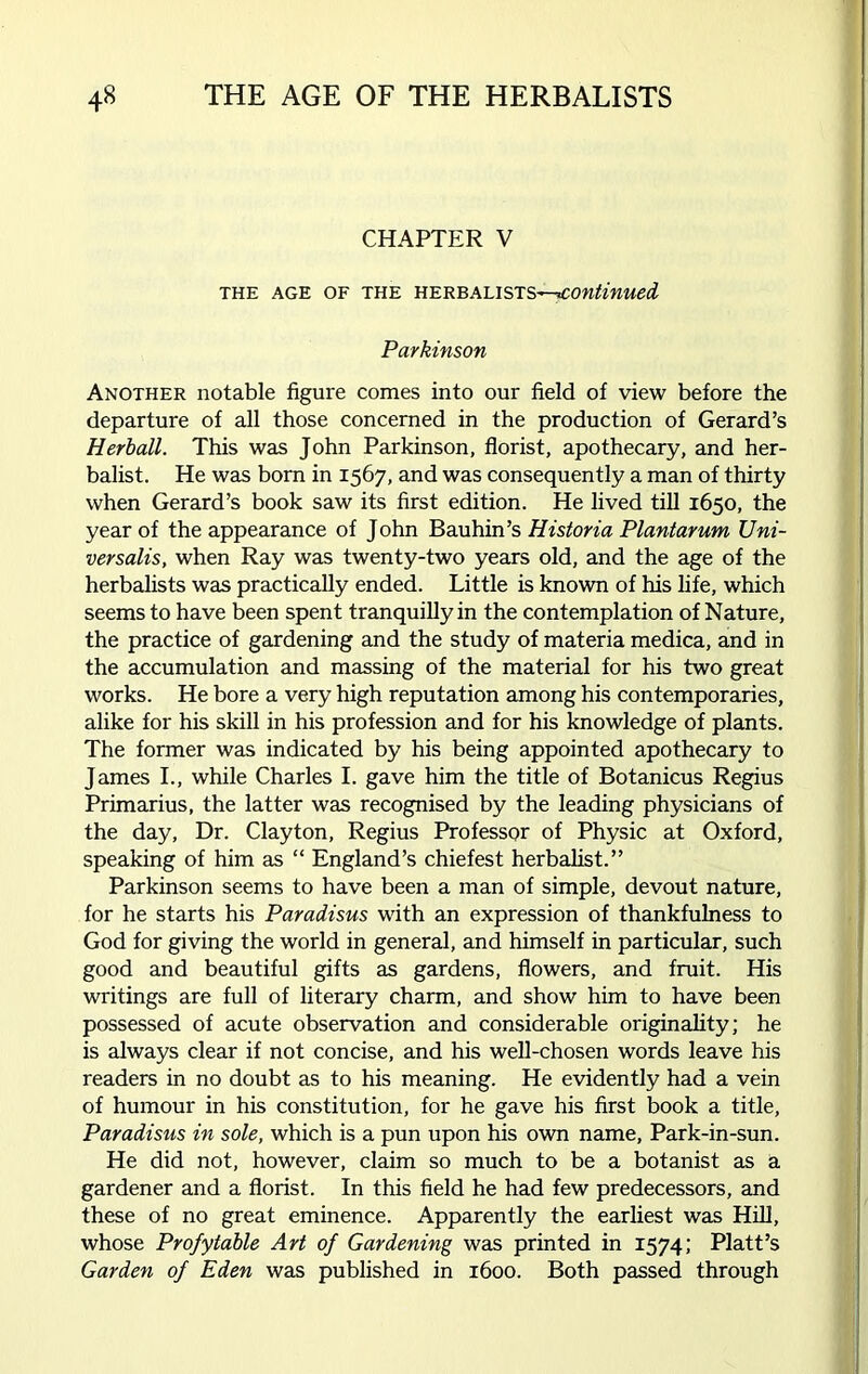 CHAPTER V THE AGE OF THE HERBALISTS ^continued Parkinson Another notable figure comes into our field of view before the departure of all those concerned in the production of Gerard’s Herball. This was John Parkinson, florist, apothecary, and her- balist. He was born in 1567, and was consequently a man of thirty when Gerard’s book saw its first edition. He lived till 1650, the year of the appearance of John Bauhin’s Historia Plantarum Uni- versalis, when Ray was twenty-two years old, and the age of the herbalists was practically ended. Little is known of his life, which seems to have been spent tranquilly in the contemplation of Nature, the practice of gardening and the study of materia medica, and in the accumulation and massing of the material for his two great works. He bore a very high reputation among his contemporaries, alike for his skill in his profession and for his knowledge of plants. The former was indicated by his being appointed apothecary to James I., while Charles I. gave him the title of Botanicus Regius Primarius, the latter was recognised by the leading physicians of the day, Dr. Clayton, Regius Professor of Physic at Oxford, speaking of him as “ England’s chiefest herbalist.” Parkinson seems to have been a man of simple, devout nature, for he starts his Paradisus with an expression of thankfulness to God for giving the world in general, and himself in particular, such good and beautiful gifts as gardens, flowers, and fruit. His writings are full of literary charm, and show him to have been possessed of acute observation and considerable originality; he is always clear if not concise, and his well-chosen words leave his readers in no doubt as to his meaning. He evidently had a vein of humour in his constitution, for he gave his first book a title, Paradisus in sole, which is a pun upon his own name, Park-in-sun. He did not, however, claim so much to be a botanist as a gardener and a florist. In this field he had few predecessors, and these of no great eminence. Apparently the earliest was Hill, whose Profytable Art of Gardening was printed in 1574; Platt’s Garden of Eden was published in 1600. Both passed through