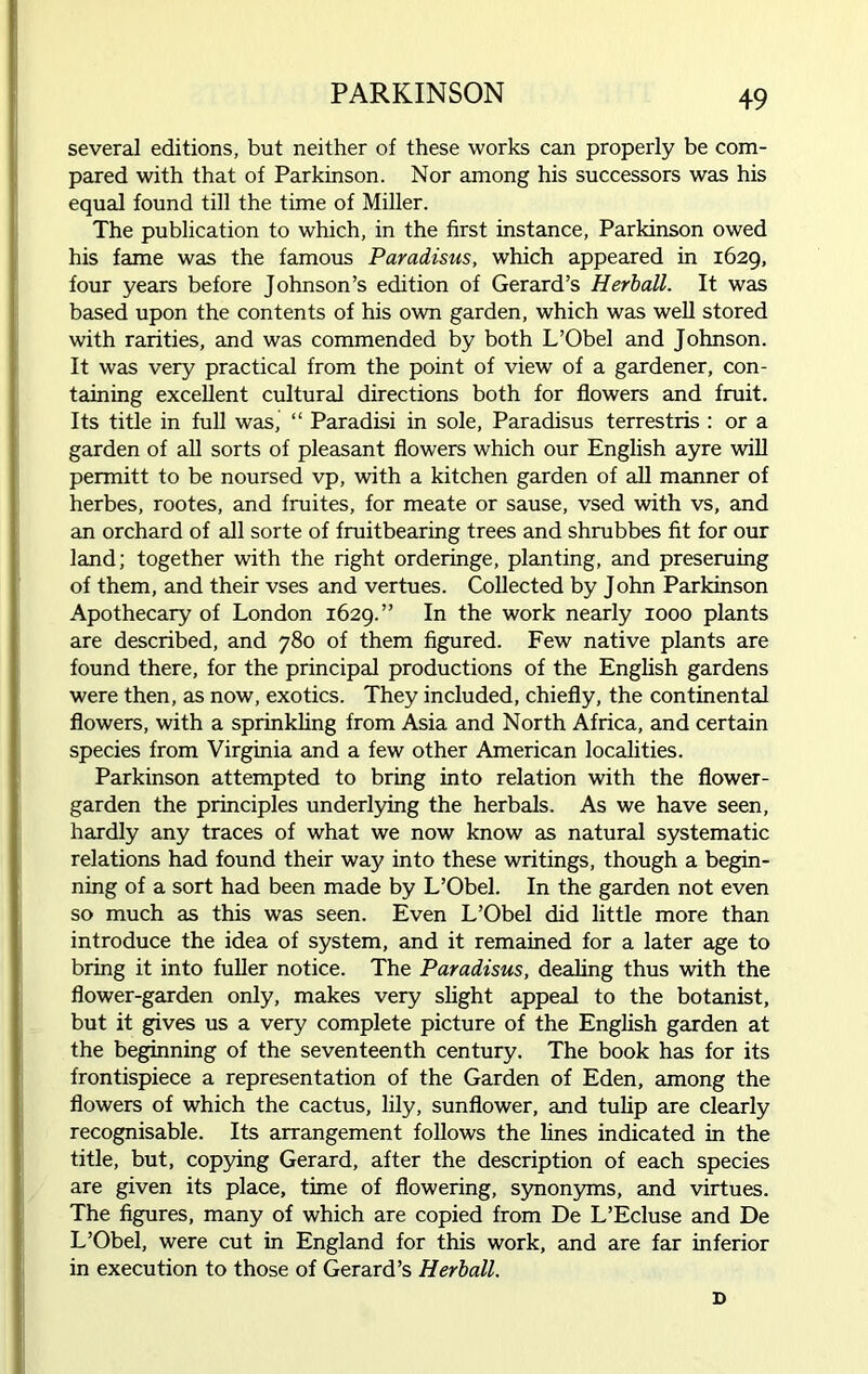 several editions, but neither of these works can properly be com- pared with that of Parkinson. Nor among his successors was his equal found till the time of Miller. The publication to which, in the first instance, Parkinson owed his fame was the famous Paradisus, which appeared in 1629, four years before Johnson’s edition of Gerard’s Herball. It was based upon the contents of his own garden, which was well stored with rarities, and was commended by both L’Obel and Johnson. It was very practical from the point of view of a gardener, con- taining excellent cultural directions both for flowers and fruit. Its title in full was, “ Paradisi in sole, Paradisus terrestris : or a garden of all sorts of pleasant flowers which our English ayre will permitt to be noursed vp, with a kitchen garden of all manner of herbes, rootes, and fruites, for meate or sause, vsed with vs, and an orchard of all sorte of fruitbearing trees and shrubbes fit for our land; together with the right orderinge, planting, and preseruing of them, and their vses and vertues. Collected by John Parkinson Apothecary of London 1629.” In the work nearly 1000 plants are described, and 780 of them figured. Few native plants are found there, for the principal productions of the English gardens were then, as now, exotics. They included, chiefly, the continental flowers, with a sprinkling from Asia and North Africa, and certain species from Virginia and a few other American localities. Parkinson attempted to bring into relation with the flower- garden the principles underlying the herbals. As we have seen, hardly any traces of what we now know as natural systematic relations had found their way into these writings, though a begin- ning of a sort had been made by L’Obel. In the garden not even so much as this was seen. Even L’Obel did little more than introduce the idea of system, and it remained for a later age to bring it into fuller notice. The Paradisus, dealing thus with the flower-garden only, makes very slight appeal to the botanist, but it gives us a very complete picture of the English garden at the beginning of the seventeenth century. The book has for its frontispiece a representation of the Garden of Eden, among the flowers of which the cactus, lily, sunflower, and tulip are clearly recognisable. Its arrangement follows the lines indicated in the title, but, copying Gerard, after the description of each species are given its place, time of flowering, synonyms, and virtues. The figures, many of which are copied from De L’Ecluse and De L’Obel, were cut in England for this work, and are far inferior in execution to those of Gerard’s Herball. D
