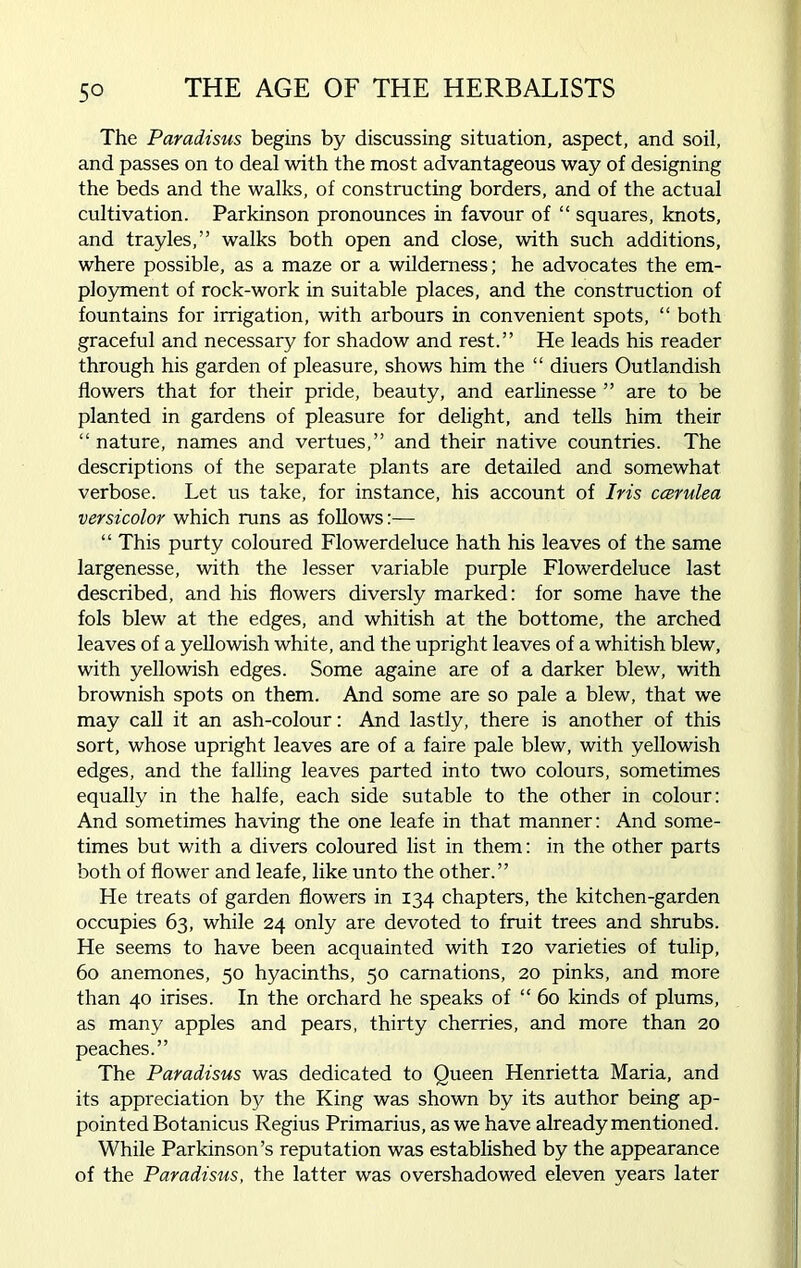 5° The Paradisus begins by discussing situation, aspect, and soil, and passes on to deal with the most advantageous way of designing the beds and the walks, of constructing borders, and of the actual cultivation. Parkinson pronounces in favour of “ squares, knots, and trayles,” walks both open and close, with such additions, where possible, as a maze or a wilderness; he advocates the em- ployment of rock-work in suitable places, and the construction of fountains for irrigation, with arbours in convenient spots, “ both graceful and necessary for shadow and rest.” He leads his reader through his garden of pleasure, shows him the “ diuers Outlandish flowers that for their pride, beauty, and earlinesse ” are to be planted in gardens of pleasure for delight, and tells him their “ nature, names and vertues,” and their native countries. The descriptions of the separate plants are detailed and somewhat verbose. Let us take, for instance, his account of Iris ccerulea versicolor which runs as follows:— “ This purty coloured Flowerdeluce hath his leaves of the same largenesse, with the lesser variable purple Flowerdeluce last described, and his flowers diversly marked: for some have the fols blew at the edges, and whitish at the bottome, the arched leaves of a yellowish white, and the upright leaves of a whitish blew, with yellowish edges. Some againe are of a darker blew, with brownish spots on them. And some are so pale a blew, that we may call it an ash-colour: And lastly, there is another of this sort, whose upright leaves are of a faire pale blew, with yellowish edges, and the falling leaves parted into two colours, sometimes equally in the halfe, each side sutable to the other in colour: And sometimes having the one leafe in that manner: And some- times but with a divers coloured list in them: in the other parts both of flower and leafe, like unto the other.” He treats of garden flowers in 134 chapters, the kitchen-garden occupies 63, while 24 only are devoted to fruit trees and shrubs. He seems to have been acquainted with 120 varieties of tulip, 60 anemones, 50 hyacinths, 50 carnations, 20 pinks, and more than 40 irises. In the orchard he speaks of “ 60 kinds of plums, as many apples and pears, thirty cherries, and more than 20 peaches.” The Paradisus was dedicated to Queen Henrietta Maria, and its appreciation by the King was shown by its author being ap- pointed Botanicus Regius Primarius, as we have already mentioned. While Parkinson’s reputation was established by the appearance of the Paradisus, the latter was overshadowed eleven years later