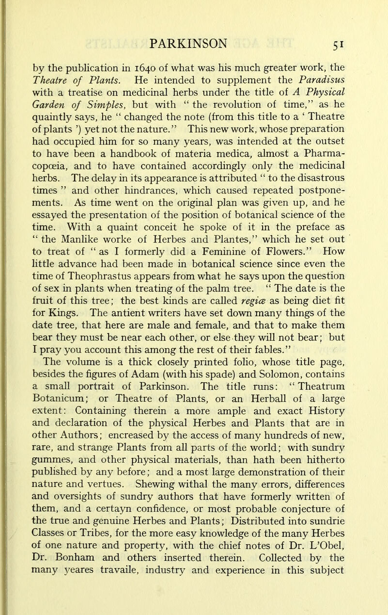 by the publication in 1640 of what was his much greater work, the Theatre of Plants. He intended to supplement the Paradisus with a treatise on medicinal herbs under the title of A Physical Garden of Simples, but with “ the revolution of time,” as he quaintly says, he “ changed the note (from this title to a ‘ Theatre of plants ’) yet not the nature.” This new work, whose preparation had occupied him for so many years, was intended at the outset to have been a handbook of materia medica, almost a Pharma- copoeia, and to have contained accordingly only the medicinal herbs. The delay in its appearance is attributed “ to the disastrous times ” and other hindrances, which caused repeated postpone- ments. As time went on the original plan was given up, and he essayed the presentation of the position of botanical science of the time. With a quaint conceit he spoke of it in the preface as “ the Manlike worke of Herbes and Plantes,” which he set out to treat of “ as I formerly did a Feminine of Flowers.” How little advance had been made in botanical science since even the time of Theophrastus appears from what he says upon the question of sex in plants when treating of the palm tree. “ The date is the fruit of this tree; the best kinds are called regice as being diet fit for Kings. The antient writers have set down many things of the date tree, that here are male and female, and that to make them bear they must be near each other, or else they will not bear; but I pray you account this among the rest of their fables.” The volume is a thick closely printed folio, whose title page, besides the figures of Adam (with his spade) and Solomon, contains a small portrait of Parkinson. The title runs: “ Theatrum Botanicum; or Theatre of Plants, or an Herball of a large extent: Containing therein a more ample and exact History and declaration of the physical Herbes and Plants that are in other Authors; encreased by the access of many hundreds of new, rare, and strange Plants from all parts of the world; with sundry gummes, and other physical materials, than hath been hitherto published by any before; and a most large demonstration of their nature and vertues. Shewing withal the many errors, differences and oversights of sundry authors that have formerly written of them, and a certayn confidence, or most probable conjecture of the true and genuine Herbes and Plants; Distributed into sundrie Classes or Tribes, for the more easy knowledge of the many Herbes of one nature and property, with the chief notes of Dr. L’Obel, Dr. Bonham and others inserted therein. Collected by the many yeares travaile, industry and experience in this subject