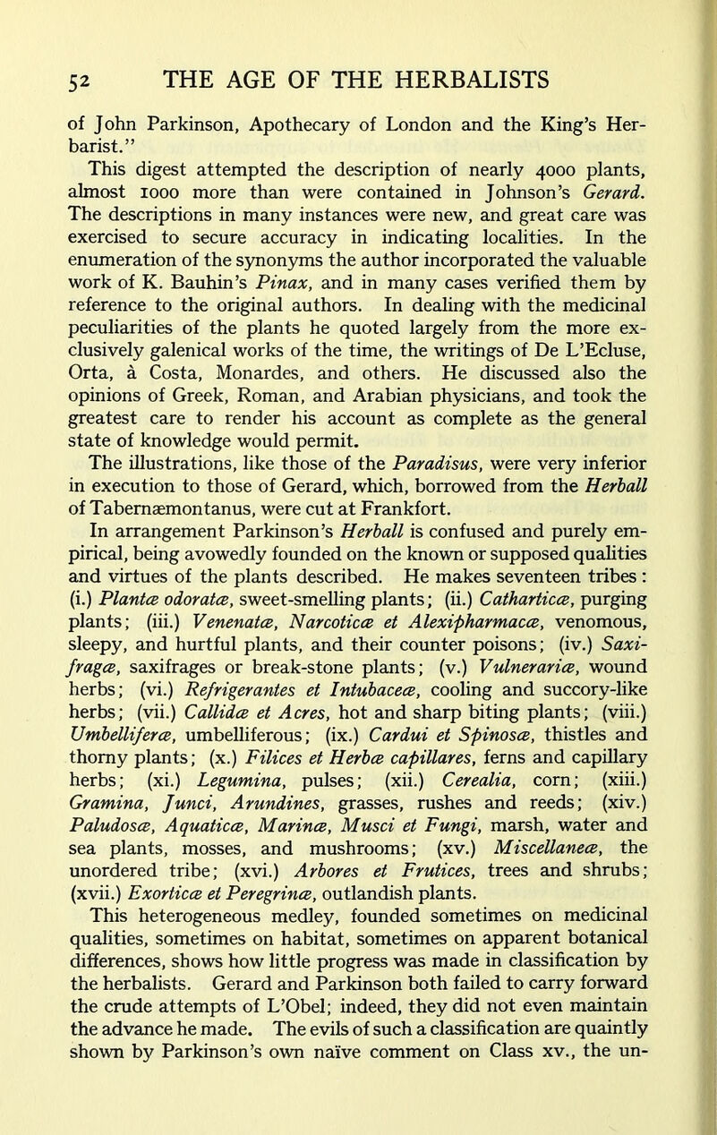 of John Parkinson, Apothecary of London and the King’s Her- barist.” This digest attempted the description of nearly 4000 plants, almost 1000 more than were contained in Johnson’s Gerard. The descriptions in many instances were new, and great care was exercised to secure accuracy in indicating localities. In the enumeration of the synonyms the author incorporated the valuable work of K. Bauhin’s Pinax, and in many cases verified them by reference to the original authors. In dealing with the medicinal peculiarities of the plants he quoted largely from the more ex- clusively galenical works of the time, the writings of De L’Ecluse, Orta, a Costa, Monardes, and others. He discussed also the opinions of Greek, Roman, and Arabian physicians, and took the greatest care to render his account as complete as the general state of knowledge would permit. The illustrations, like those of the Paradisus, were very inferior in execution to those of Gerard, which, borrowed from the Herball of Tabemaemontanus, were cut at Frankfort. In arrangement Parkinson’s Herball is confused and purely em- pirical, being avowedly founded on the known or supposed qualities and virtues of the plants described. He makes seventeen tribes : (i.) Plantce odorates, sweet-smelling plants; (ii.) Cathartices, purging plants; (iii.) Venenatce, Narcoticce et Alexipharmacee, venomous, sleepy, and hurtful plants, and their counter poisons; (iv.) Saxi- frages, saxifrages or break-stone plants; (v.) Vulnerarice, wound herbs; (vi.) Refrigerantes et Intubacece, cooling and succory-like herbs; (vii.) Callides et Acres, hot and sharp biting plants; (viii.) Umbelliferce, umbelliferous; (ix.) Cardui et Spinosee, thistles and thorny plants; (x.) Filices et Herbes capillares, ferns and capillary herbs; (xi.) Legumina, pulses; (xii.) Cerealia, corn; (xiii.) Gramina, fund, Arundines, grasses, rushes and reeds; (xiv.) Paludoses, Aquaticce, Marines, Musci et Fungi, marsh, water and sea plants, mosses, and mushrooms; (xv.) Miscellanees, the unordered tribe; (xvi.) Arbores et Frutices, trees and shrubs; (xvii.) Exortices et Peregrines, outlandish plants. This heterogeneous medley, founded sometimes on medicinal qualities, sometimes on habitat, sometimes on apparent botanical differences, shows how little progress was made in classification by the herbalists. Gerard and Parkinson both failed to carry forward the crude attempts of L’Obel; indeed, they did not even maintain the advance he made. The evils of such a classification are quaintly shown by Parkinson’s own naive comment on Class xv., the un-