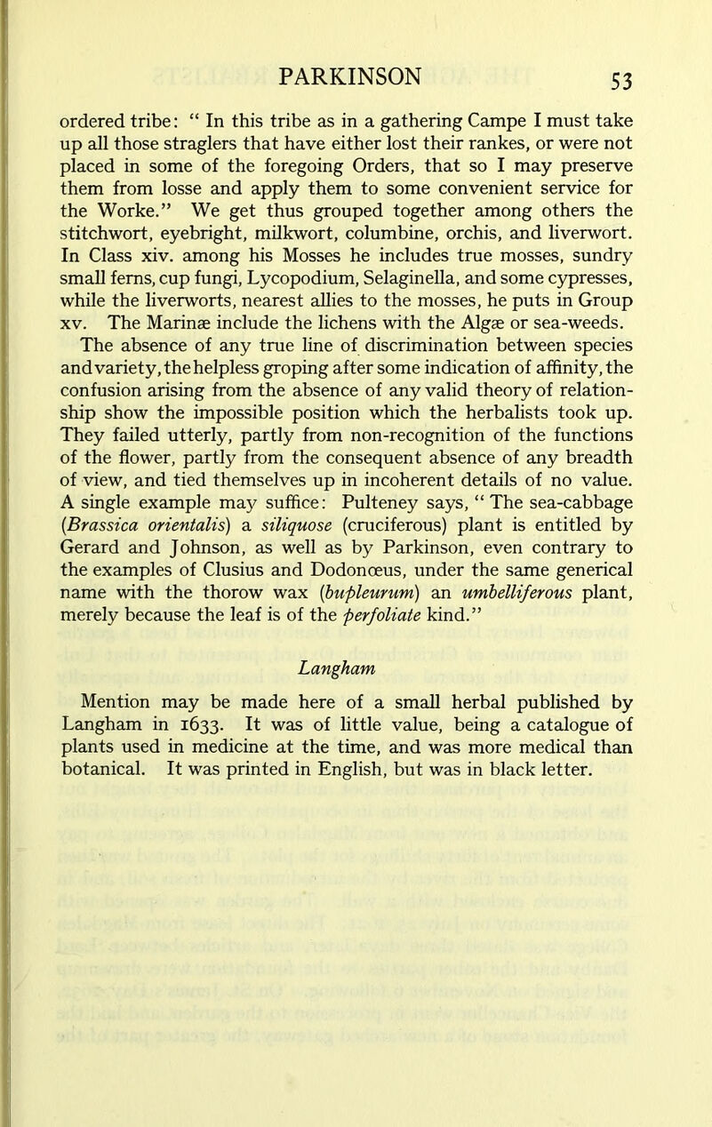 ordered tribe: “ In this tribe as in a gathering Campe I must take up all those straglers that have either lost their rankes, or were not placed in some of the foregoing Orders, that so I may preserve them from losse and apply them to some convenient service for the Worke.” We get thus grouped together among others the stitchwort, eyebright, milkwort, columbine, orchis, and liverwort. In Class xiv. among his Mosses he includes true mosses, sundry small ferns, cup fungi, Lycopodium, Selaginella, and some cypresses, while the liverworts, nearest allies to the mosses, he puts in Group xv. The Marinae include the lichens with the Algae or sea-weeds. The absence of any true line of discrimination between species and variety, the helpless groping after some indication of affinity, the confusion arising from the absence of any valid theory of relation- ship show the impossible position which the herbalists took up. They failed utterly, partly from non-recognition of the functions of the flower, partly from the consequent absence of any breadth of view, and tied themselves up in incoherent details of no value. A single example may suffice: Pulteney says, “ The sea-cabbage (.Brassica orientalis) a siliquose (cruciferous) plant is entitled by Gerard and Johnson, as well as by Parkinson, even contrary to the examples of Clusius and Dodonoeus, under the same generical name with the thorow wax (bupleurum) an umbelliferous plant, merely because the leaf is of the perfoliate kind.” Langham Mention may be made here of a small herbal published by Langham in 1633. It was of little value, being a catalogue of plants used in medicine at the time, and was more medical than botanical. It was printed in English, but was in black letter.