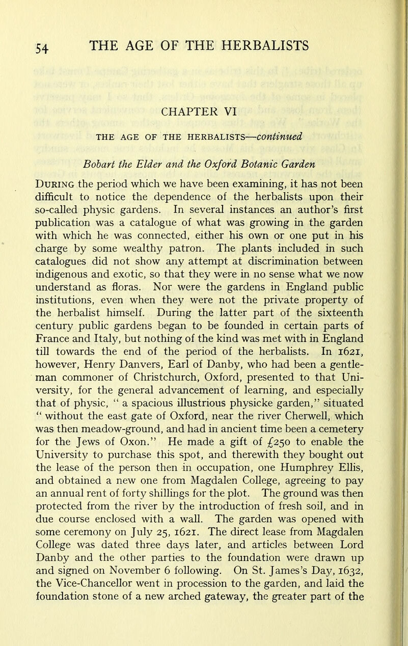 CHAPTER VI THE AGE OF THE HERBALISTS—continued Bobart the Elder and the Oxford Botanic Garden During the period which we have been examining, it has not been difficult to notice the dependence of the herbalists upon their so-called physic gardens. In several instances an author’s first publication was a catalogue of what was growing in the garden with which he was connected, either his own or one put in his charge by some wealthy patron. The plants included in such catalogues did not show any attempt at discrimination between indigenous and exotic, so that they were in no sense what we now understand as floras. Nor were the gardens in England public institutions, even when they were not the private property of the herbalist himself. During the latter part of the sixteenth century public gardens began to be founded in certain parts of France and Italy, but nothing of the kind was met with in England till towards the end of the period of the herbalists. In 1621, however, Henry Danvers, Earl of Danby, who had been a gentle- man commoner of Christchurch, Oxford, presented to that Uni- versity, for the general advancement of learning, and especially that of physic, “ a spacious illustrious physicke garden,” situated “ without the east gate of Oxford, near the river Cherwell, which was then meadow-ground, and had in ancient time been a cemetery for the Jews of Oxon.” He made a gift of £250 to enable the University to purchase this spot, and therewith they bought out the lease of the person then in occupation, one Humphrey Ellis, and obtained a new one from Magdalen College, agreeing to pay an annual rent of forty shillings for the plot. The ground was then protected from the river by the introduction of fresh soil, and in due course enclosed with a wall. The garden was opened with some ceremony on July 25, 1621. The direct lease from Magdalen College was dated three days later, and articles between Lord Danby and the other parties to the foundation were drawn up and signed on November 6 following. On St. James’s Day, 1632, the Vice-Chancellor went in procession to the garden, and laid the foundation stone of a new arched gateway, the greater part of the