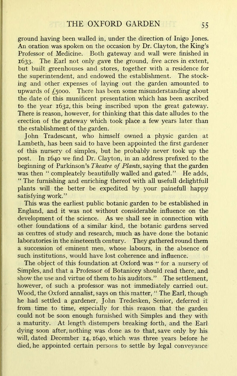 THE OXFORD GARDEN ground having been walled in, under the direction of Inigo Jones. An oration was spoken on the occasion by Dr. Clayton, the King’s Professor of Medicine. Both gateway and wall were finished in 1633. The Earl not only gave the ground, five acres in extent, but built greenhouses and stores, together with a residence for the superintendent, and endowed the establishment. The stock- ing and other expenses of laying out the garden amounted to upwards of £5000. There has been some misunderstanding about the date of this munificent presentation which has been ascribed to the year 1632, this being inscribed upon the great gateway. There is reason, however, for thinking that this date alludes to the erection of the gateway which took place a few years later than the establishment of the garden. John Tradescant, who himself owned a physic garden at Lambeth, has been said to have been appointed the first gardener of this nursery of simples, but he probably never took up the post. In 1640 we find Dr. Clayton, in an address prefixed to the beginning of Parkinson’s Theatre of Plants, saying that the garden was then “ compleately beautifully walled and gated.” He adds, “ The furnishing and enriching thereof with all usefull delightfull plants will the better be expedited by your painefull happy satisfying work.” This was the earliest public botanic garden to be established in England, and it was not without considerable influence on the development of the science. As we shall see in connection with other foundations of a similar kind, the botanic gardens served as centres of study and research, much as have done the botanic laboratories in the nineteenth century. They gathered round them a succession of eminent men, whose labours, in the absence of such institutions, would have lost coherence and influence. The object of this foundation at Oxford was “for a nursery of Simples, and that a Professor of Botanicey should read there, and show the use and virtue of them to his auditors.” The settlement, however, of such a professor was not immediately carried out. Wood, the Oxford annalist, says on this matter, “ The Earl, though he had settled a gardener, John Tredesken, Senior, deferred it from time to time, especially for this reason that the garden could not be soon enough furnished with Simples and they with a maturity. At length distempers breaking forth, and the Earl dying soon after, nothing was done as to that, save only by his will, dated December 14,1640, which was three years before he died, he appointed certain persons to settle by legal conveyance