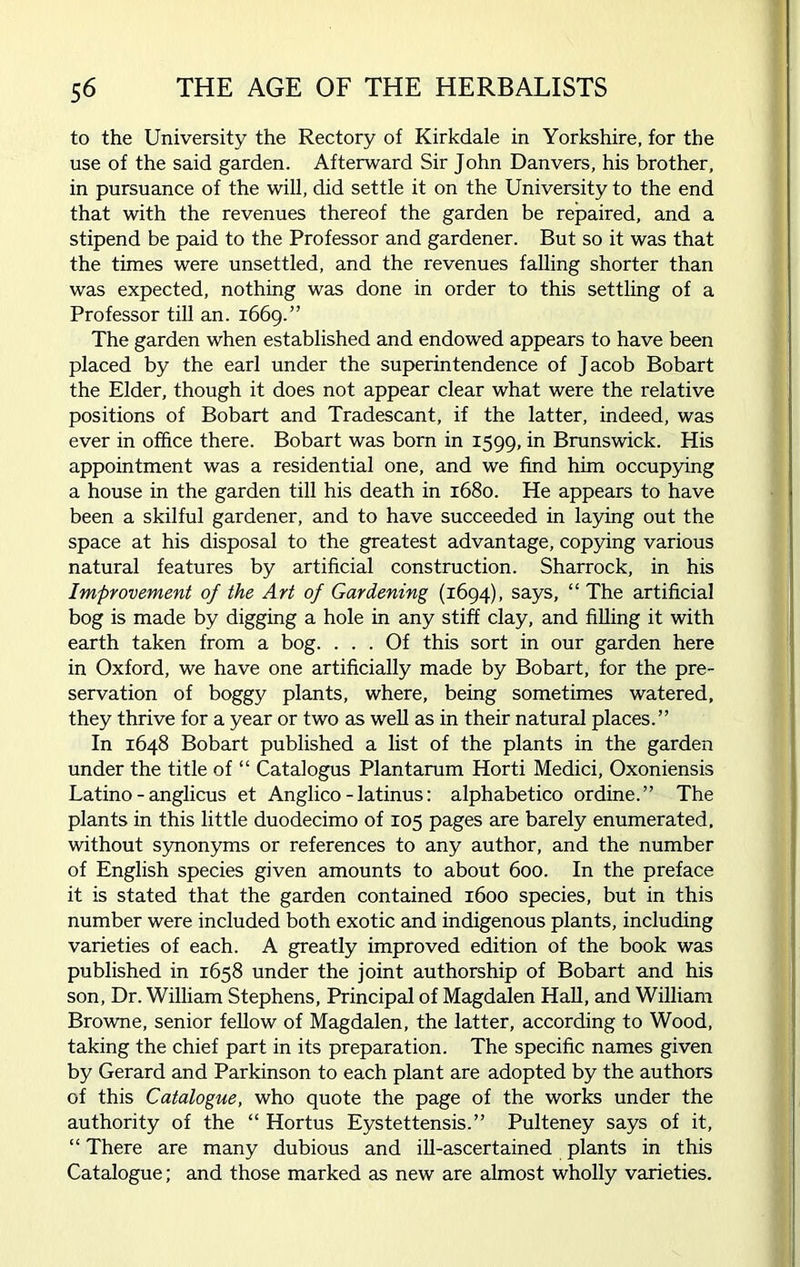 to the University the Rectory of Kirkdale in Yorkshire, for the use of the said garden. Afterward Sir John Danvers, his brother, in pursuance of the will, did settle it on the University to the end that with the revenues thereof the garden be repaired, and a stipend be paid to the Professor and gardener. But so it was that the times were unsettled, and the revenues falling shorter than was expected, nothing was done in order to this settling of a Professor till an. 1669.” The garden when established and endowed appears to have been placed by the earl under the superintendence of Jacob Bobart the Elder, though it does not appear clear what were the relative positions of Bobart and Tradescant, if the latter, indeed, was ever in office there. Bobart was born in 1599, in Brunswick. His appointment was a residential one, and we find him occupying a house in the garden till his death in 1680. He appears to have been a skilful gardener, and to have succeeded in laying out the space at his disposal to the greatest advantage, copying various natural features by artificial construction. Sharrock, in his Improvement of the Art of Gardening (1694), says, “ The artificial bog is made by digging a hole in any stiff clay, and filling it with earth taken from a bog. ... Of this sort in our garden here in Oxford, we have one artificially made by Bobart, for the pre- servation of boggy plants, where, being sometimes watered, they thrive for a year or two as well as in their natural places.” In 1648 Bobart published a list of the plants in the garden under the title of “ Catalogus Plantarum Horti Medici, Oxoniensis Latino - anglicus et Anglico - latinus: alphabetico ordine.” The plants in this little duodecimo of 105 pages are barely enumerated, without synonyms or references to any author, and the number of English species given amounts to about 600. In the preface it is stated that the garden contained 1600 species, but in this number were included both exotic and indigenous plants, including varieties of each. A greatly improved edition of the book was published in 1658 under the joint authorship of Bobart and his son, Dr. William Stephens, Principal of Magdalen Hall, and William Browne, senior fellow of Magdalen, the latter, according to Wood, taking the chief part in its preparation. The specific names given by Gerard and Parkinson to each plant are adopted by the authors of this Catalogue, who quote the page of the works under the authority of the “ Hortus Eystettensis.” Pulteney says of it, “ There are many dubious and ill-ascertained plants in this Catalogue; and those marked as new are almost wholly varieties.