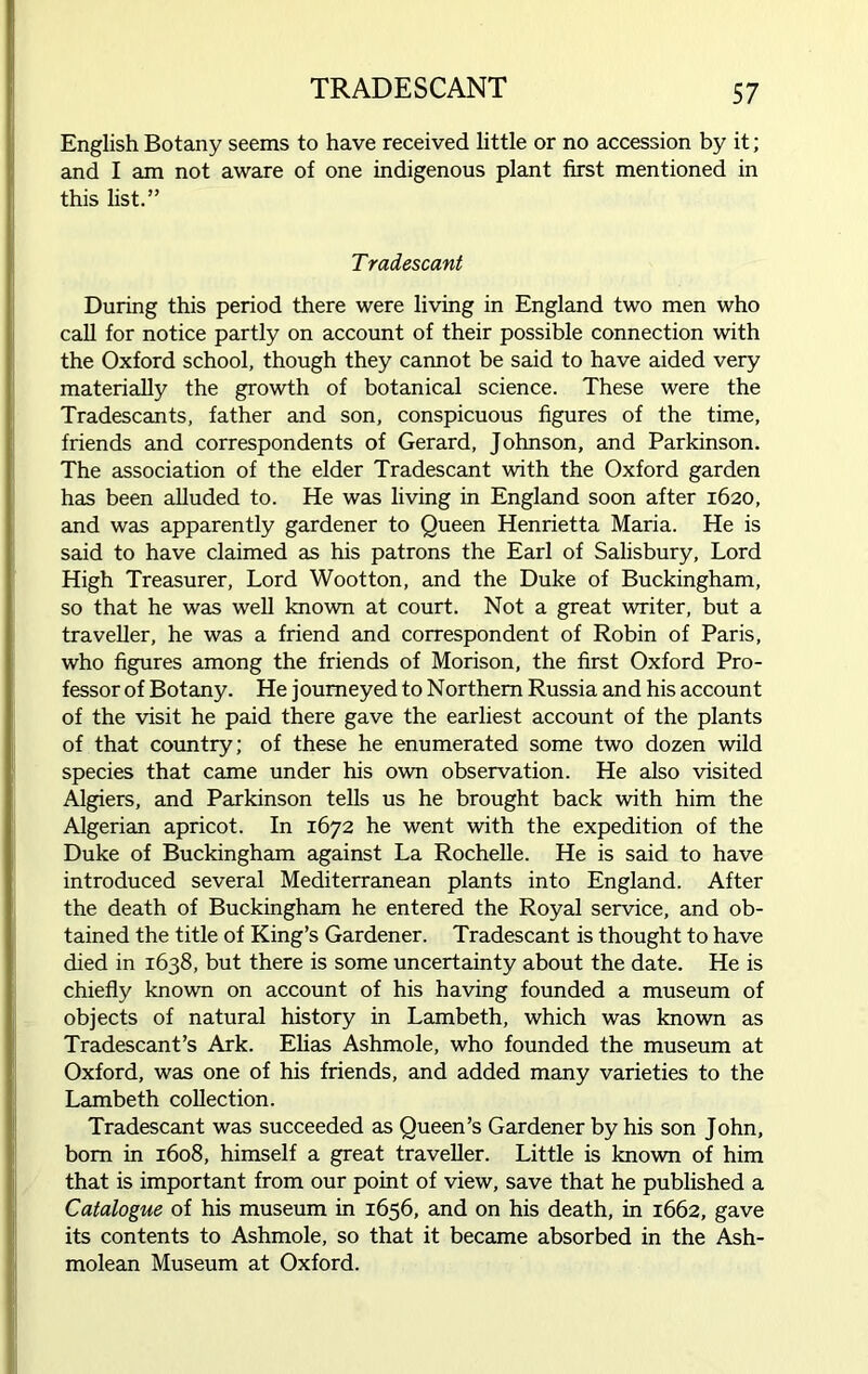 TRADESCANT English Botany seems to have received little or no accession by it; and I am not aware of one indigenous plant first mentioned in this list.” Tradescant During this period there were living in England two men who call for notice partly on account of their possible connection with the Oxford school, though they cannot be said to have aided very materially the growth of botanical science. These were the Tradescants, father and son, conspicuous figures of the time, friends and correspondents of Gerard, Johnson, and Parkinson. The association of the elder Tradescant with the Oxford garden has been alluded to. He was living in England soon after 1620, and was apparently gardener to Queen Henrietta Maria. He is said to have claimed as his patrons the Earl of Salisbury, Lord High Treasurer, Lord Wootton, and the Duke of Buckingham, so that he was well known at court. Not a great writer, but a traveller, he was a friend and correspondent of Robin of Paris, who figures among the friends of Morison, the first Oxford Pro- fessor of Botany. He j oumeyed to Northem Russia and his account of the visit he paid there gave the earliest account of the plants of that country; of these he enumerated some two dozen wild species that came under his own observation. He also visited Algiers, and Parkinson tells us he brought back with him the Algerian apricot. In 1672 he went with the expedition of the Duke of Buckingham against La Rochelle. He is said to have introduced several Mediterranean plants into England. After the death of Buckingham he entered the Royal service, and ob- tained the title of King’s Gardener. Tradescant is thought to have died in 1638, but there is some uncertainty about the date. He is chiefly known on account of his having founded a museum of objects of natural history in Lambeth, which was known as Tradescant’s Ark. Elias Ashmole, who founded the museum at Oxford, was one of his friends, and added many varieties to the Lambeth collection. Tradescant was succeeded as Queen’s Gardener by his son John, bom in 1608, himself a great traveller. Little is known of him that is important from our point of view, save that he published a Catalogue of his museum in 1656, and on his death, in 1662, gave its contents to Ashmole, so that it became absorbed in the Ash- molean Museum at Oxford.