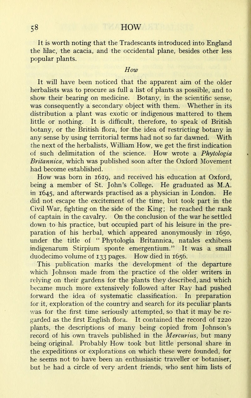 It is worth noting that the Tradescants introduced into England the lilac, the acacia, and the occidental plane, besides other less popular plants. How It will have been noticed that the apparent aim of the older herbalists was to procure as full a list of plants as possible, and to show their bearing on medicine. Botany, in the scientific sense, was consequently a secondary object with them. Whether in its distribution a plant was exotic or indigenous mattered to them little or nothing. It is difficult, therefore, to speak of British botany, or the British flora, for the idea of restricting botany in any sense by using territorial terms had not so far dawned. With the next of the herbalists, William How, we get the first indication of such delimitation of the science. How wrote a Phytologia Britannica, which was published soon after the Oxford Movement had become established. How was born in 1619, and received his education at Oxford, being a member of St. John’s College. He graduated as M.A. in 1645, and afterwards practised as a physician in London. He did not escape the excitement of the time, but took part in the Civil War, fighting on the side of the King; he reached the rank of captain in the cavalry. On the conclusion of the war he settled down to his practice, but occupied part of his leisure in the pre- paration of his herbal, which appeared anonymously in 1650, under the title of “ Phytologia Britannica, natales exhibens indigenarum Stirpium sponte emergentium.” It was a small duodecimo volume of 133 pages. How died in 1656. This publication marks the development of the departure which Johnson made from the practice of the older writers in relying on their gardens for the plants they described, and which became much more extensively followed after Ray had pushed forward the idea of systematic classification. In preparation for it, exploration of the country and search for its peculiar plants was for the first time seriously attempted, so that it may be re- garded as the first English flora. It contained the record of 1220 plants, the descriptions of many being copied from Johnson’s record of his own travels published in the Mercurius, but many being original. Probably How took but little personal share in the expeditions or explorations on which these were founded, for he seems not to have been an enthusiastic traveller or botaniser, but he had a circle of very ardent friends, who sent him lists of