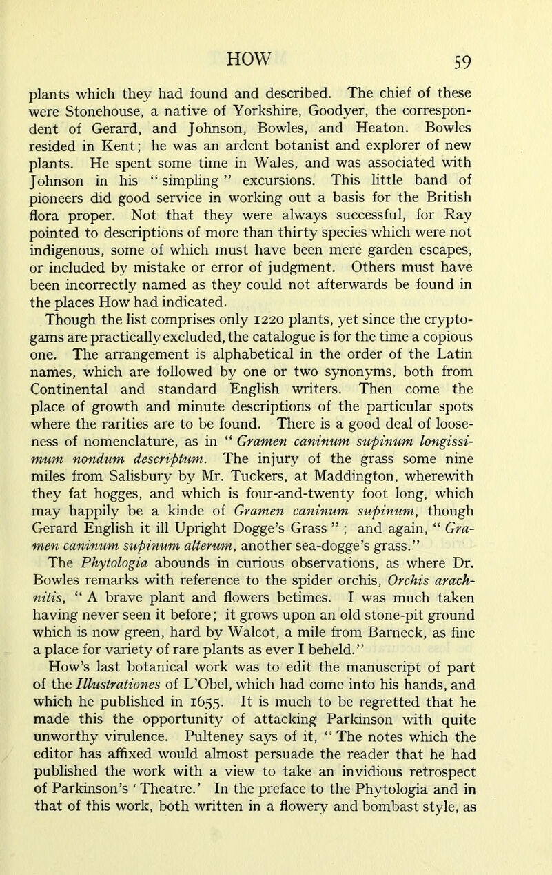 plants which they had found and described. The chief of these were Stonehouse, a native of Yorkshire, Goodyer, the correspon- dent of Gerard, and Johnson, Bowles, and Heaton. Bowles resided in Kent; he was an ardent botanist and explorer of new plants. He spent some time in Wales, and was associated with Johnson in his “ simpling ” excursions. This little band of pioneers did good service in working out a basis for the British flora proper. Not that they were always successful, for Ray pointed to descriptions of more than thirty species which were not indigenous, some of which must have been mere garden escapes, or included by mistake or error of judgment. Others must have been incorrectly named as they could not afterwards be found in the places How had indicated. Though the list comprises only 1220 plants, yet since the crypto- gams are practically excluded, the catalogue is for the time a copious one. The arrangement is alphabetical in the order of the Latin names, which are followed by one or two synonyms, both from Continental and standard English writers. Then come the place of growth and minute descriptions of the particular spots where the rarities are to be found. There is a good deal of loose- ness of nomenclature, as in “ Gramen caninum supinum longissi- mum nondum deschptum. The injury of the grass some nine miles from Salisbury by Mr. Tuckers, at Maddington, wherewith they fat hogges, and which is four-and-twenty foot long, which may happily be a kinde of Gramen caninum supinum, though Gerard English it ill Upright Dogge’s Grass ” ; and again, “ Gra- men caninum supinum alterum, another sea-dogge’s grass.” The Phytolog ia abounds in curious observations, as where Dr. Bowles remarks with reference to the spider orchis, Orchis arach- nitis, “ A brave plant and flowers betimes. I was much taken having never seen it before; it grows upon an old stone-pit ground which is now green, hard by Walcot, a mile from Barneck, as fine a place for variety of rare plants as ever I beheld.” How’s last botanical work was to edit the manuscript of part of the lllustrationes of L’Obel, which had come into his hands, and which he published in 1655. It is much to be regretted that he made this the opportunity of attacking Parkinson with quite unworthy virulence. Pulteney says of it, “ The notes which the editor has affixed would almost persuade the reader that he had published the work with a view to take an invidious retrospect of Parkinson’s ‘ Theatre.’ In the preface to the Phytologia and in that of this work, both written in a flowery and bombast style, as