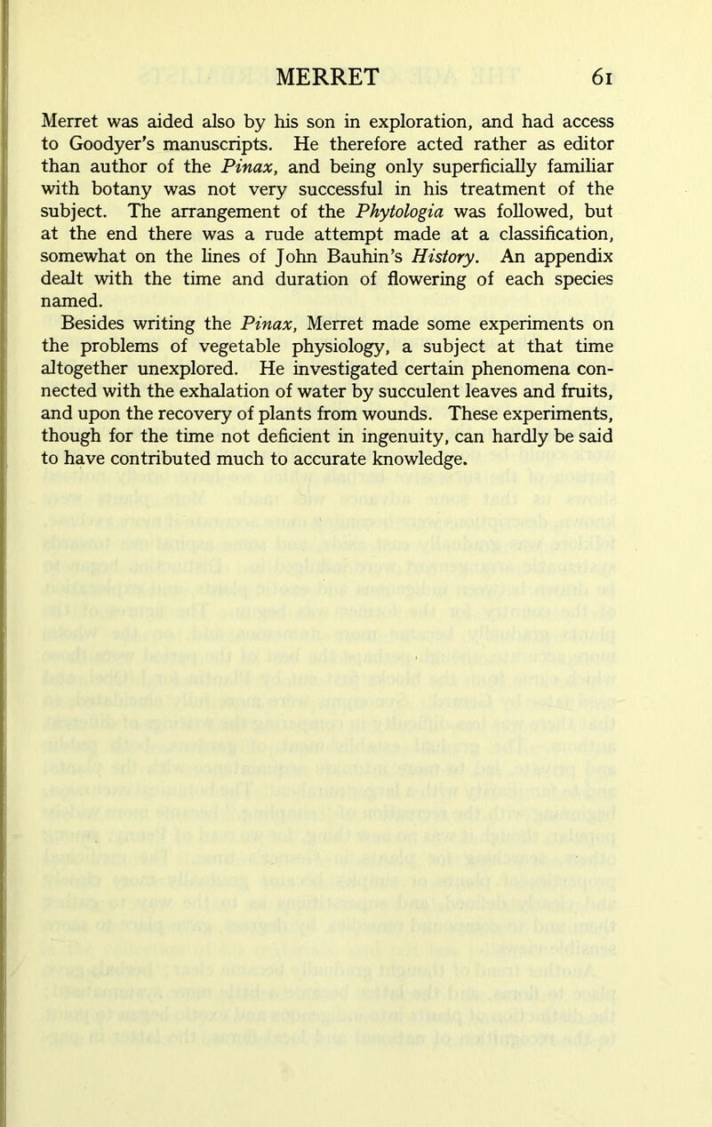 Merret was aided also by his son in exploration, and had access to Goodyer’s manuscripts. He therefore acted rather as editor than author of the Pinax, and being only superficially familiar with botany was not very successful in his treatment of the subject. The arrangement of the Phytologia was followed, but at the end there was a rude attempt made at a classification, somewhat on the lines of John Bauhin’s History. An appendix dealt with the time and duration of flowering of each species named. Besides writing the Pinax, Merret made some experiments on the problems of vegetable physiology, a subject at that time altogether unexplored. He investigated certain phenomena con- nected with the exhalation of water by succulent leaves and fruits, and upon the recovery of plants from wounds. These experiments, though for the time not deficient in ingenuity, can hardly be said to have contributed much to accurate knowledge.