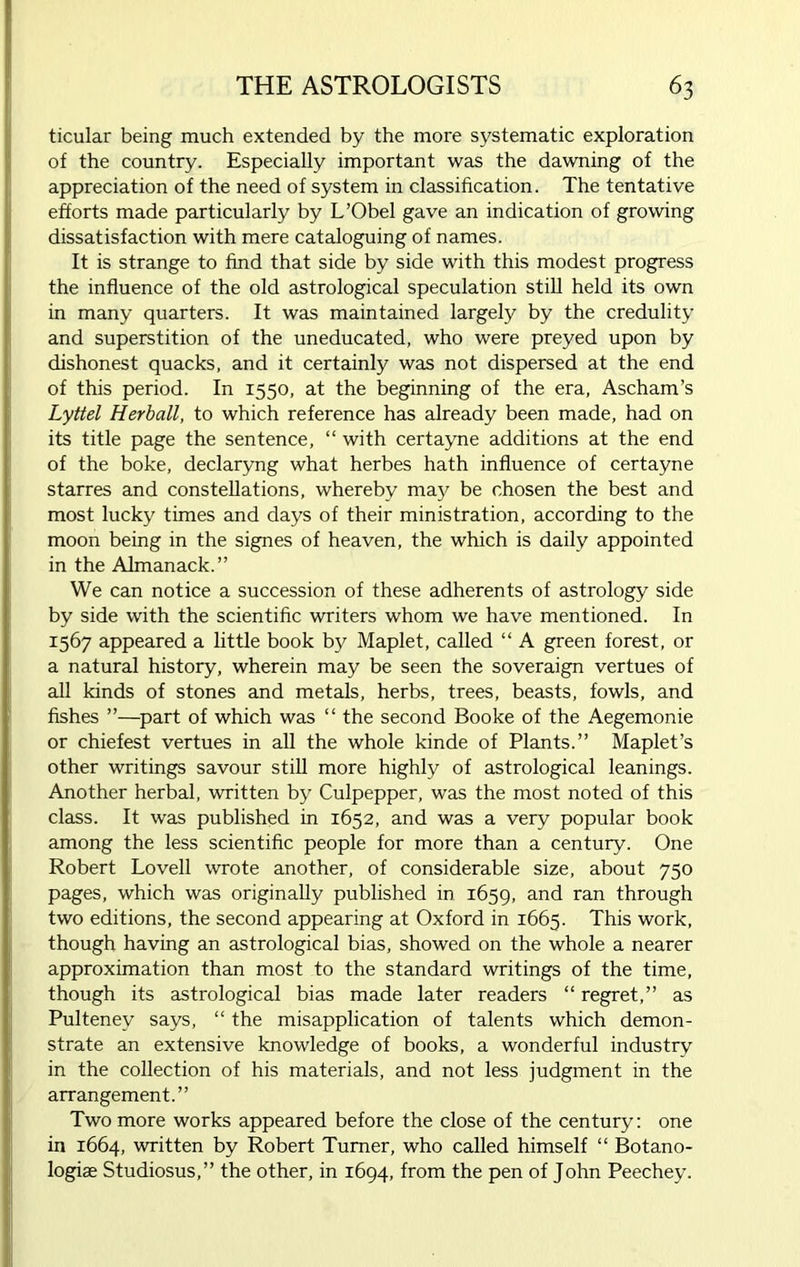 ticular being much extended by the more systematic exploration of the country. Especially important was the dawning of the appreciation of the need of system in classification. The tentative efforts made particularly by L’Obel gave an indication of growing dissatisfaction with mere cataloguing of names. It is strange to find that side by side with this modest progress the influence of the old astrological speculation still held its own in many quarters. It was maintained largely by the credulity and superstition of the uneducated, who were preyed upon by dishonest quacks, and it certainly was not dispersed at the end of this period. In 1550, at the beginning of the era, Ascham’s Lyttel Herball, to which reference has already been made, had on its title page the sentence, “ with certayne additions at the end of the boke, declaryng what herbes hath influence of certayne starres and constellations, whereby may be chosen the best and most lucky times and days of their ministration, according to the moon being in the signes of heaven, the which is daily appointed in the Almanack.” We can notice a succession of these adherents of astrology side by side with the scientific writers whom we have mentioned. In 1567 appeared a little book by Maplet, called “ A green forest, or a natural history, wherein may be seen the soveraign vertues of all kinds of stones and metals, herbs, trees, beasts, fowls, and fishes ”—part of which was “ the second Booke of the Aegemonie or chiefest vertues in all the whole kinde of Plants.” Maplet’s other writings savour still more highly of astrological leanings. Another herbal, written by Culpepper, was the most noted of this class. It was published in 1652, and was a very popular book among the less scientific people for more than a century. One Robert Lovell wrote another, of considerable size, about 750 pages, which was originally published in 1659, and ran through two editions, the second appearing at Oxford in 1665. This work, though having an astrological bias, showed on the whole a nearer approximation than most to the standard writings of the time, though its astrological bias made later readers “ regret,” as Pultenev says, “ the misapplication of talents which demon- strate an extensive knowledge of books, a wonderful industry in the collection of his materials, and not less judgment in the arrangement.” Two more works appeared before the close of the century: one in 1664, written by Robert Turner, who called himself “ Botano- logise Studiosus,” the other, in 1694, from the pen of John Peechey.