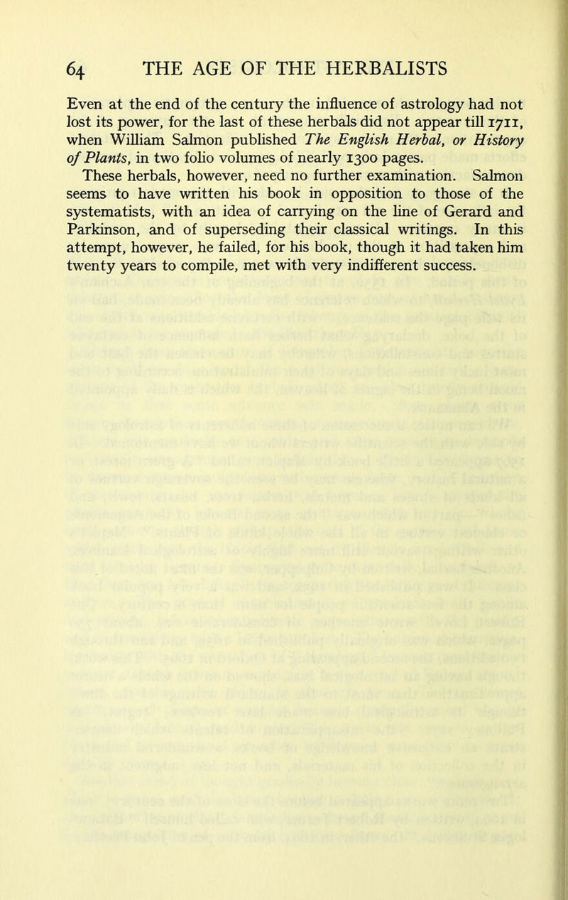 Even at the end of the century the influence of astrology had not lost its power, for the last of these herbals did not appear till 1711, when William Salmon published The English Herbal, or History of Plants, in two folio volumes of nearly 1300 pages. These herbals, however, need no further examination. Salmon seems to have written his book in opposition to those of the systematists, with an idea of carrying on the line of Gerard and Parkinson, and of superseding their classical writings. In this attempt, however, he failed, for his book, though it had taken him twenty years to compile, met with very indifferent success.