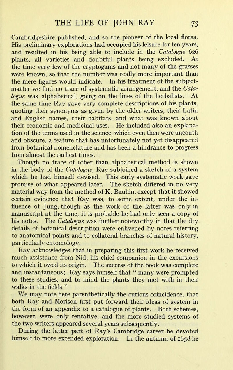 Cambridgeshire published, and so the pioneer of the local floras. His preliminary explorations had occupied his leisure for ten years, and resulted in his being able to include in the Catalogus 626 plants, all varieties and doubtful plants being excluded. At the time very few of the cryptogams and not many of the grasses were known, so that the number was really more important than the mere figures would indicate. In his treatment of the subject- matter we find no trace of systematic arrangement, and the Cata- logue was alphabetical, going on the lines of the herbalists. At the same time Ray gave very complete descriptions of his plants, quoting their synonyms as given by the older writers, their Latin and English names, their habitats, and what was known about their economic and medicinal uses. He included also an explana- tion of the terms used in the science, which even then were uncouth and obscure, a feature that has unfortunately not yet disappeared from botanical nomenclature and has been a hindrance to progress from almost the earliest times. Though no trace of other than alphabetical method is shown in the body of the Catalogus, Ray subjoined a sketch of a system which he had himself devised. This early systematic work gave promise of what appeared later. The sketch differed in no very material way from the method of K. Bauhin, except that it showed certain evidence that Ray was, to some extent, under the in- fluence of Jung, though as the work of the latter was only in manuscript at the time, it is probable he had only seen a copy of his notes. The Catalogus was further noteworthy in that the dry details of botanical description were enlivened by notes referring to anatomical points and to collateral branches of natural history, particularly entomology. Ray acknowledges that in preparing this first work he received much assistance from Nid, his chief companion in the excursions to which it owed its origin. The success of the book was complete and instantaneous; Ray says himself that “ many were prompted to these studies, and to mind the plants they met with in their walks in the fields.” We may note here parenthetically the curious coincidence, that both Ray and Morison first put forward their ideas of system in the form of an appendix to a catalogue of plants. Both schemes, however, were only tentative, and the more studied systems of the two writers appeared several years subsequently. During the latter part of Ray’s Cambridge career he devoted himself to more extended exploration. In the autumn of 1658 he