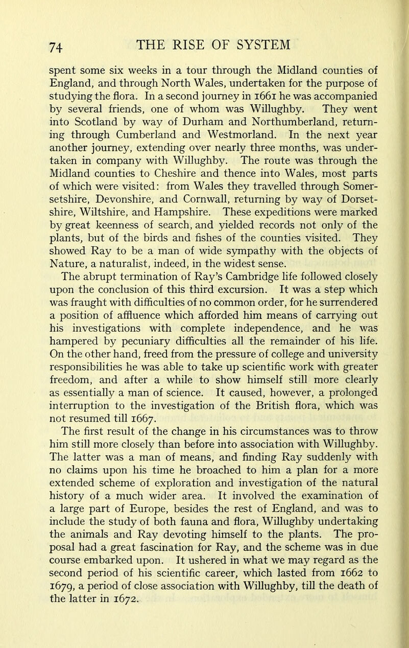 spent some six weeks in a tour through the Midland counties of England, and through North Wales, undertaken for the purpose of studying the flora. In a second journey in 1661 he was accompanied by several friends, one of whom was Willughby. They went into Scotland by way of Durham and Northumberland, return- ing through Cumberland and Westmorland. In the next year another journey, extending over nearly three months, was under- taken in company with Willughby. The route was through the Midland counties to Cheshire and thence into Wales, most parts of which were visited: from Wales they travelled through Somer- setshire, Devonshire, and Cornwall, returning by way of Dorset- shire, Wiltshire, and Hampshire. These expeditions were marked by great keenness of search, and yielded records not only of the plants, but of the birds and fishes of the counties visited. They showed Ray to be a man of wide sympathy with the objects of Nature, a naturalist, indeed, in the widest sense. The abrupt termination of Ray’s Cambridge life followed closely upon the conclusion of this third excursion. It was a step which was fraught with difficulties of no common order, for he surrendered a position of affluence which afforded him means of carrying out his investigations with complete independence, and he was hampered by pecuniary difficulties all the remainder of his life. On the other hand, freed from the pressure of college and university responsibilities he was able to take up scientific work with greater freedom, and after a while to show himself still more clearly as essentially a man of science. It caused, however, a prolonged interruption to the investigation of the British flora, which was not resumed till 1667. The first result of the change in his circumstances was to throw him still more closely than before into association with Willughby. The latter was a man of means, and finding Ray suddenly with no claims upon his time he broached to him a plan for a more extended scheme of exploration and investigation of the natural history of a much wider area. It involved the examination of a large part of Europe, besides the rest of England, and was to include the study of both fauna and flora, Willughby undertaking the animals and Ray devoting himself to the plants. The pro- posal had a great fascination for Ray, and the scheme was in due course embarked upon. It ushered in what we may regard as the second period of his scientific career, which lasted from 1662 to 1679, a period of close association with Willughby, till the death of the latter in 1672.