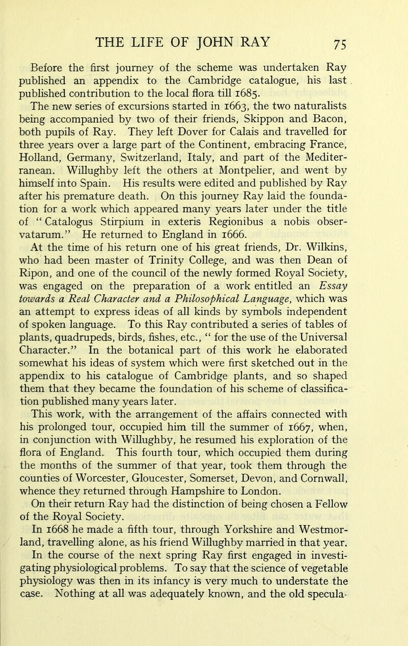 Before the first journey of the scheme was undertaken Ray published an appendix to the Cambridge catalogue, his last published contribution to the local flora till 1685. The new series of excursions started in 1663, the two naturalists being accompanied by two of their friends, Skippon and Bacon, both pupils of Ray. They left Dover for Calais and travelled for three years over a large part of the Continent, embracing France, Holland, Germany, Switzerland, Italy, and part of the Mediter- ranean. Willughby left the others at Montpelier, and went by himself into Spain. His results were edited and published by Ray after his premature death. On this journey Ray laid the founda- tion for a work which appeared many years later under the title of “ Catalogus Stirpium in exteris Regionibus a nobis obser- vatarum.” He returned to England in 1666. At the time of his return one of his great friends, Dr. Wilkins, who had been master of Trinity College, and was then Dean of Ripon, and one of the council of the newly formed Royal Society, was engaged on the preparation of a work entitled an Essay towards a Real Character and a Philosophical Language, which was an attempt to express ideas of all kinds by symbols independent of spoken language. To this Ray contributed a series of tables of plants, quadrupeds, birds, fishes, etc., “ for the use of the Universal Character.” In the botanical part of this work he elaborated somewhat his ideas of system which were first sketched out in the appendix to his catalogue of Cambridge plants, and so shaped them that they became the foundation of his scheme of classifica- tion published many years later. This work, with the arrangement of the affairs connected with his prolonged tour, occupied him till the summer of 1667, when, in conjunction with Willughby, he resumed his exploration of the flora of England. This fourth tour, which occupied them during the months of the summer of that year, took them through the counties of Worcester, Gloucester, Somerset, Devon, and Cornwall, whence they returned through Hampshire to London. On their return Ray had the distinction of being chosen a Fellow of the Royal Society. In 1668 he made a fifth tour, through Yorkshire and Westmor- land, travelling alone, as his friend Willughby married in that year. In the course of the next spring Ray first engaged in investi- gating physiological problems. To say that the science of vegetable physiology was then in its infancy is very much to understate the case. Nothing at all was adequately known, and the old specula-