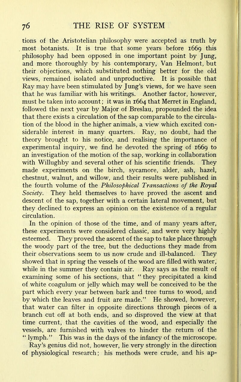 tions of the Aristotelian philosophy were accepted as truth by most botanists. It is true that some years before 1669 this philosophy had been opposed in one important point by Jung, and more thoroughly by his contemporary, Van Helmont, but their objections, which substituted nothing better for the old views, remained isolated and unproductive. It is possible that Ray may have been stimulated by Jung’s views, for we have seen that he was familiar with his writings. Another factor, however, must be taken into account; it was in 1664 that Merret in England, followed the next year by Major of Breslau, propounded the idea that there exists a circulation of the sap comparable to the circula- tion of the blood in the higher animals, a view which excited con- siderable interest in many quarters. Ray, no doubt, had the theory brought to his notice, and realising the importance of experimental inquiry, we find he devoted the spring of 1669 to an investigation of the motion of the sap, working in collaboration with Willughby and several other of his scientific friends. They made experiments on the birch, sycamore, alder, ash, hazel, chestnut, walnut, and willow, and their results were published in the fourth volume of the Philosophical Transactions of the Royal Society. They held themselves to have proved the ascent and descent of the sap, together with a certain lateral movement, but they declined to express an opinion on the existence of a regular circulation. In the opinion of those of the time, and of many years after, these experiments were considered classic, and were very highly esteemed. They proved the ascent of the sap to take place through the woody part of the tree, but the deductions they made from their observations seem to us now crude and ill-balanced. They showed that in spring the vessels of the wood are filled with water, while in the summer they contain air. Ray says as the result of examining some of his sections, that “ they precipitated a kind of white coagulum or jelly which may well be conceived to be the part which every year between bark and tree turns to wood, and by which the leaves and fruit are made.” He showed, however, that water can filter in opposite directions through pieces of a branch cut off at both ends, and so disproved the view at that time current, that the cavities of the wood, and especially the vessels, are furnished with valves to hinder the return of the “ lymph.” This was in the days of the infancy of the microscope. Ray’s genius did not, however, lie very strongly in the direction of physiological research; his methods were crude, and his ap-