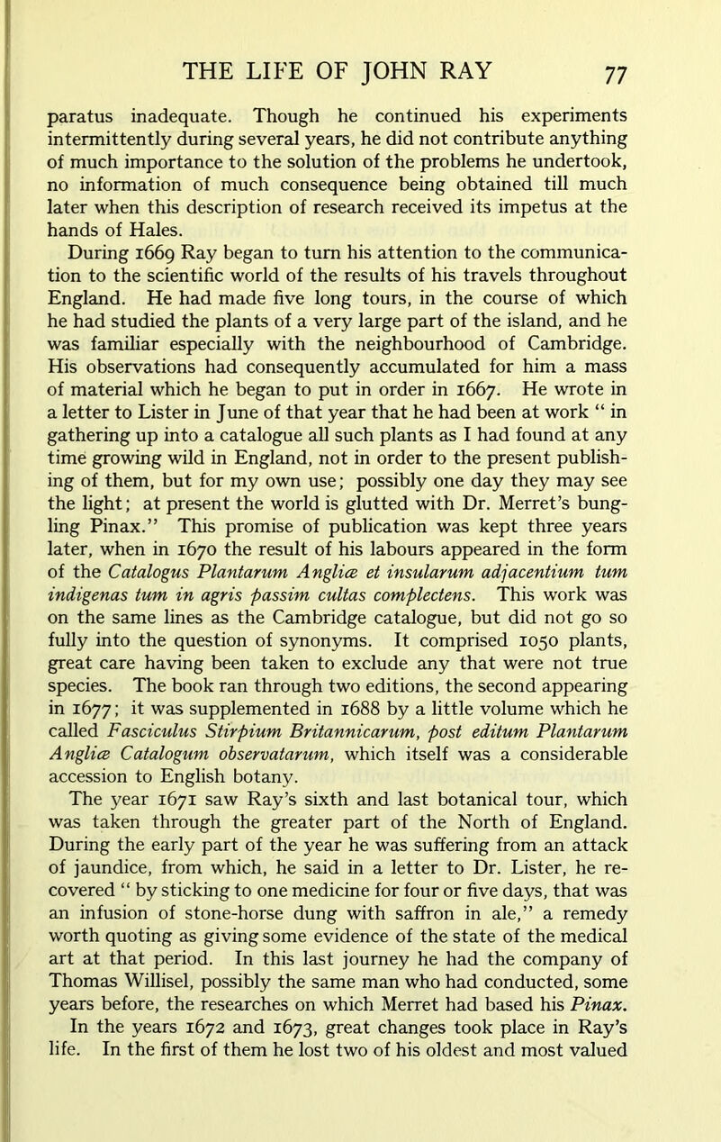 paratus inadequate. Though he continued his experiments intermittently during several years, he did not contribute anything of much importance to the solution of the problems he undertook, no information of much consequence being obtained till much later when this description of research received its impetus at the hands of Hales. During 1669 Ray began to turn his attention to the communica- tion to the scientific world of the results of his travels throughout England. He had made five long tours, in the course of which he had studied the plants of a very large part of the island, and he was familiar especially with the neighbourhood of Cambridge. His observations had consequently accumulated for him a mass of material which he began to put in order in 1667. He wrote in a letter to Lister in June of that year that he had been at work “ in gathering up into a catalogue all such plants as I had found at any time growing wild in England, not in order to the present publish- ing of them, but for my own use; possibly one day they may see the light; at present the world is glutted with Dr. Merret’s bung- ling Pinax.” This promise of publication was kept three years later, when in 1670 the result of his labours appeared in the form of the Catalogus Plantarum Anglia et insularum adjacentium turn indigenas turn in agris passim cultas complectens. This work was on the same lines as the Cambridge catalogue, but did not go so fully into the question of synonyms. It comprised 1050 plants, great care having been taken to exclude any that were not true species. The book ran through two editions, the second appearing in 1677; it was supplemented in 1688 by a little volume which he called Fasciculus Stirpium Britannicarum, post editum Plantarum Anglia Catalogum observatarum, which itself was a considerable accession to English botany. The year 1671 saw Ray’s sixth and last botanical tour, which was taken through the greater part of the North of England. During the early part of the year he was suffering from an attack of jaundice, from which, he said in a letter to Dr. Lister, he re- covered “ by sticking to one medicine for four or five days, that was an infusion of stone-horse dung with saffron in ale,” a remedy worth quoting as giving some evidence of the state of the medical art at that period. In this last journey he had the company of Thomas Willisel, possibly the same man who had conducted, some years before, the researches on which Merret had based his Pinax. In the years 1672 and 1673, great changes took place in Ray’s life. In the first of them he lost two of his oldest and most valued