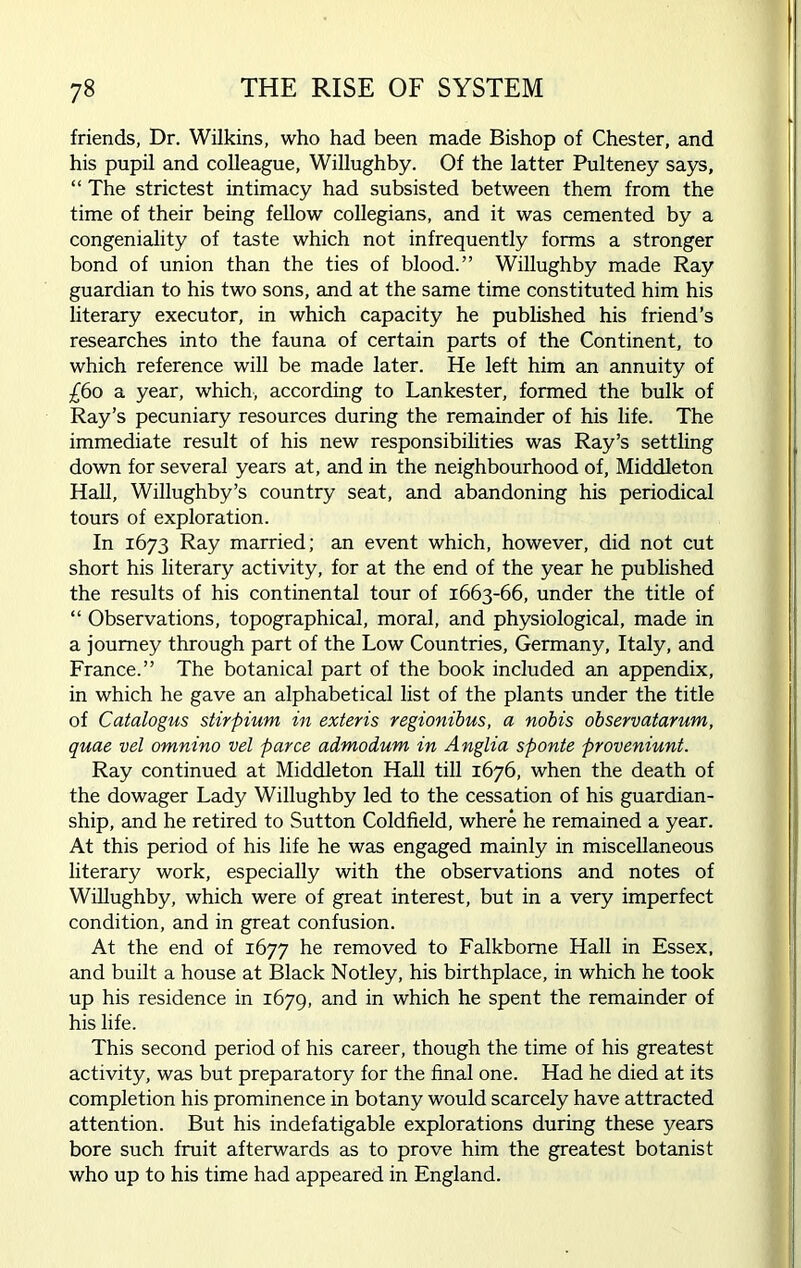friends, Dr. Wilkins, who had been made Bishop of Chester, and his pupil and colleague, Willughby. Of the latter Pulteney says, “ The strictest intimacy had subsisted between them from the time of their being fellow collegians, and it was cemented by a congeniality of taste which not infrequently forms a stronger bond of union than the ties of blood.” Willughby made Ray guardian to his two sons, and at the same time constituted him his literary executor, in which capacity he published his friend’s researches into the fauna of certain parts of the Continent, to which reference will be made later. He left him an annuity of £60 a year, which, according to Lankester, formed the bulk of Ray’s pecuniary resources during the remainder of his life. The immediate result of his new responsibilities was Ray’s settling down for several years at, and in the neighbourhood of, Middleton Hall, Willughby’s country seat, and abandoning his periodical tours of exploration. In 1673 Ray married; an event which, however, did not cut short his literary activity, for at the end of the year he published the results of his continental tour of 1663-66, under the title of “ Observations, topographical, moral, and physiological, made in a journey through part of the Low Countries, Germany, Italy, and France.” The botanical part of the book included an appendix, in which he gave an alphabetical list of the plants under the title of Catalogus stirpium in exieris regionibus, a nobis observatarum, quae vel omnino vel parce admodum in Anglia sponte proveniunt. Ray continued at Middleton Hall till 1676, when the death of the dowager Lady Willughby led to the cessation of his guardian- ship, and he retired to Sutton Coldfield, where he remained a year. At this period of his life he was engaged mainly in miscellaneous literary work, especially with the observations and notes of Willughby, which were of great interest, but in a very imperfect condition, and in great confusion. At the end of 1677 he removed to Falkbome Hall in Essex, and built a house at Black Notley, his birthplace, in which he took up his residence in 1679, and in which he spent the remainder of his life. This second period of his career, though the time of his greatest activity, was but preparatory for the final one. Had he died at its completion his prominence in botany would scarcely have attracted attention. But his indefatigable explorations during these years bore such fruit afterwards as to prove him the greatest botanist who up to his time had appeared in England.