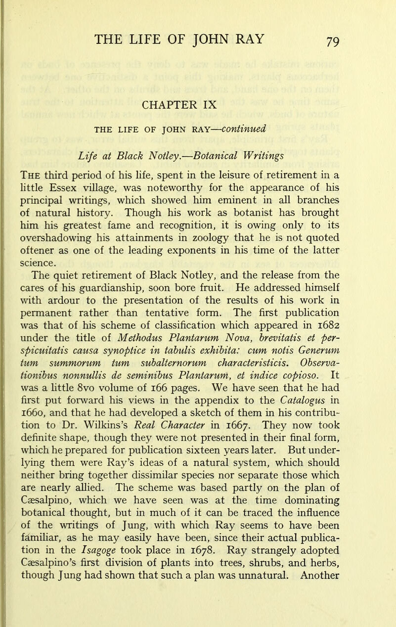CHAPTER IX the life of John ray—continued Life at Black Notley.—Botanical Writings The third period of his life, spent in the leisure of retirement in a little Essex village, was noteworthy for the appearance of his principal writings, which showed him eminent in all branches of natural history. Though his work as botanist has brought him his greatest fame and recognition, it is owing only to its overshadowing his attainments in zoology that he is not quoted oftener as one of the leading exponents in his time of the latter science. The quiet retirement of Black Notley, and the release from the cares of his guardianship, soon bore fruit. He addressed himself with ardour to the presentation of the results of his work in permanent rather than tentative form. The first publication was that of his scheme of classification which appeared in 1682 under the title of Methodus Plantarum Nova, brevitatis et per- spicuitatis causa synoptice in tabulis exhibita: cum notis Generum turn summorum turn subalternorum characteristicis. Observa- tionibus nonnullis de seminibus Plantarum, et indice copioso. It was a little 8vo volume of 166 pages. We have seen that he had first put forward his views in the appendix to the Catalogus in 1660, and that he had developed a sketch of them in his contribu- tion to Dr. Wilkins’s Real Character in 1667. They now took definite shape, though they were not presented in their final form, which he prepared for publication sixteen years later. But under- lying them were Ray’s ideas of a natural system, which should neither bring together dissimilar species nor separate those which are nearly allied. The scheme was based partly on the plan of Caesalpino, which we have seen was at the time dominating botanical thought, but in much of it can be traced the influence of the writings of Jung, with which Ray seems to have been familiar, as he may easily have been, since their actual publica- tion in the Isagoge took place in 1678. Ray strangely adopted Caesalpino’s first division of plants into trees, shrubs, and herbs, though Jung had shown that such a plan was unnatural. Another
